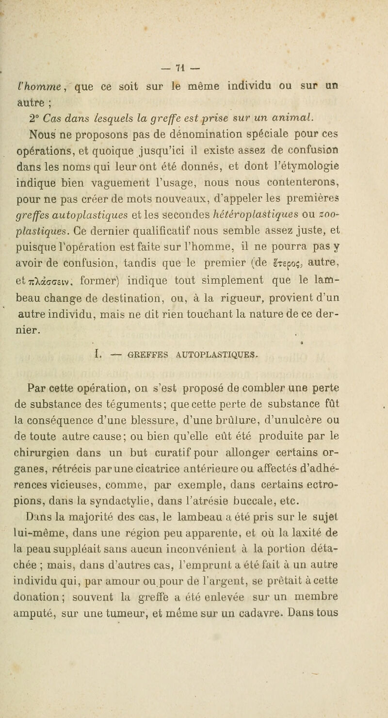 l'koinme, que ce soit sur le même individu ou sur un autre ; 2° Cas dans lesquels la greffe est prise sur un animal. Nous ne proposons pas de dénomination spéciale pour ces opérations, et quoique jusqu'ici il existe assez de confusion dans les noms qui leur ont été donnés, et dont l'étymologie indique bien vaguement l'usage, nous nous contenterons, pour ne pas créer de mots nouveaux, d'appeler les premières greffes auto plastiques et les secondes hétéroplastiques ou zoo- plastiques. Ce dernier qualificatif nous semble assez juste, et puisque Topération est faite sur l'homme, il ne pourra pas y avoir de confusion, tandis que le premier (de sTepoç; autre, etTîXàcrceiv, former) indique tout simplement que le lam- beau change de destination, ou, à la rigueur, provient d'un autre individu, mais ne dit rien touchant la nature de ce der- nier. ï. — GREFFES AUTOPLASTIQUES. Par cette opération, on s'est proposé de combler une perte de substance des téguments ; que cette perte de substance fût la conséquence d'une blessure, d'une brûlure, d'unulcère ou de toute autre cause; ou bien qu'elle eût été produite par le chirurgien dans un but curatif pour allonger certains or- ganes, rétrécis par une cicatrice antérieure ou affectés d'adhé- rences vicieuses, comme, par exemple, dans certains ectro- pions, dans la syndactylie, dans l'atrésie buccale, etc. Dans la majorité des cas, le lambeau a été pris sur le sujet lui-même, dans une région peu apparente, et où la laxité de la peau suppléait sans aucun inconvénient à la portion déta- chée ; mais, dans d'autres cas, l'emprunt a été fait à un autre individu qui, par amour ou.pour de l'argent, se prêtait à cette donation ; souvent la greffe a été enlevée sur un membre amputé, sur une tumeur, et même sur un cadavre. Dans tous
