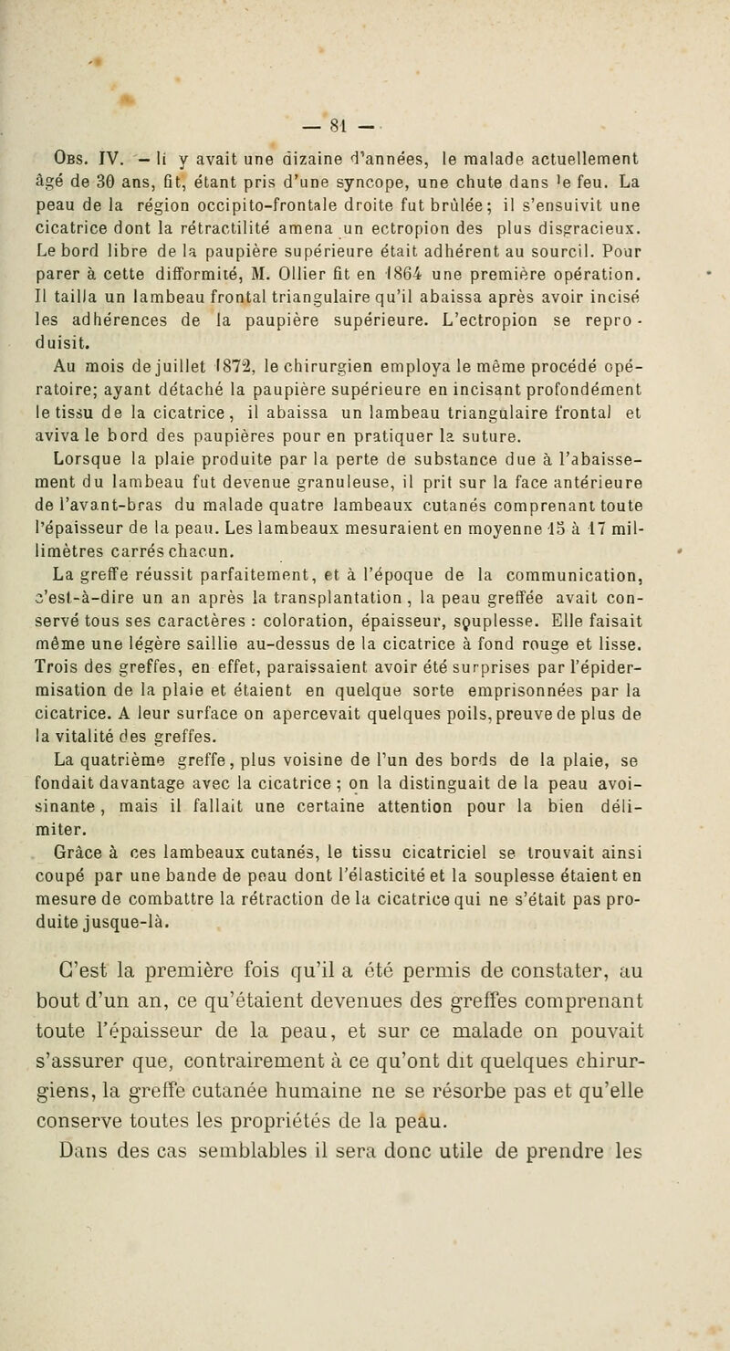 Obs. IV. - li y avait une dizaine d'années, le malade actuellement âgé de 30 ans, fit, étant pris d'une syncope, une chute dans 'e feu. La peau de la région occipito-frontale droite fut brûlée; il s'ensuivit une cicatrice dont la rétractilité amena un ectropion des plus disgracieux. Le bord libre de la paupière supérieure était adhérent au sourcil. Pour parer à cette difformité, M. OUier fit en (864 une première opération. Il tailla un lambeau frontal triangulaire qu'il abaissa après avoir incisé les adhérences de la paupière supérieure. L'ectropion se repro- duisit. Au mois de juillet 1872, le chirurgien employa le même procédé opé- ratoire; ayant détaché la paupière supérieure en incisant profondément le tissu de la cicatrice, il abaissa un lambeau triangulaire frontal et aviva le bord des paupières pour en pratiquer la suture. Lorsque la plaie produite par la perte de substance due à l'abaisse- ment du lambeau fut devenue granuleuse, il prit sur la face antérieure de l'avant-bras du malade quatre lambeaux cutanés comprenant toute l'épaisseur de la peau. Les lambeaux mesuraient en moyenne -15 à 17 mil- limètres carrés chacun. La greffe réussit parfaitement, et à l'époque de la communication, c'est-à-dire un an après la transplantation , la peau greffée avait con- servé tous ses caractères : coloration, épaisseur, sçuplesse. Elle faisait même une légère saillie au-dessus de la cicatrice à fond rouge et lisse. Trois des greffes, en effet, paraissaient avoir été surprises par l'épider- misation de la plaie et étaient en quelque sorte emprisonnées par la cicatrice. A leur surface on apercevait quelques poils, preuve de plus de la vitalité des greffes. La quatrième greffe, plus voisine de l'un des bords de la plaie, se fondait davantage avec la cicatrice ; on la distinguait de la peau avoi- sinante, mais il fallait une certaine attention pour la bien déli- miter. Grâce à ces lambeaux cutanés, le tissu cicatriciel se trouvait ainsi coupé par une bande de peau dont l'élasticité et la souplesse étaient en mesure de combattre la rétraction de la cicatrice qui ne s'était pas pro- duite jusque-là. C'est la première fois qu'il a été permis de constater, au bout d'un an, ce qu'étaient devenues des greffes comprenant toute l'épaisseur de la peau, et sur ce malade on pouvait s'assurer que, contrairement à ce qu'ont dit quelques chirur- giens, la greffe cutanée humaine ne se résorbe pas et qu'elle conserve toutes les propriétés de la peau. Dans des cas semblables il sera donc utile de prendre les