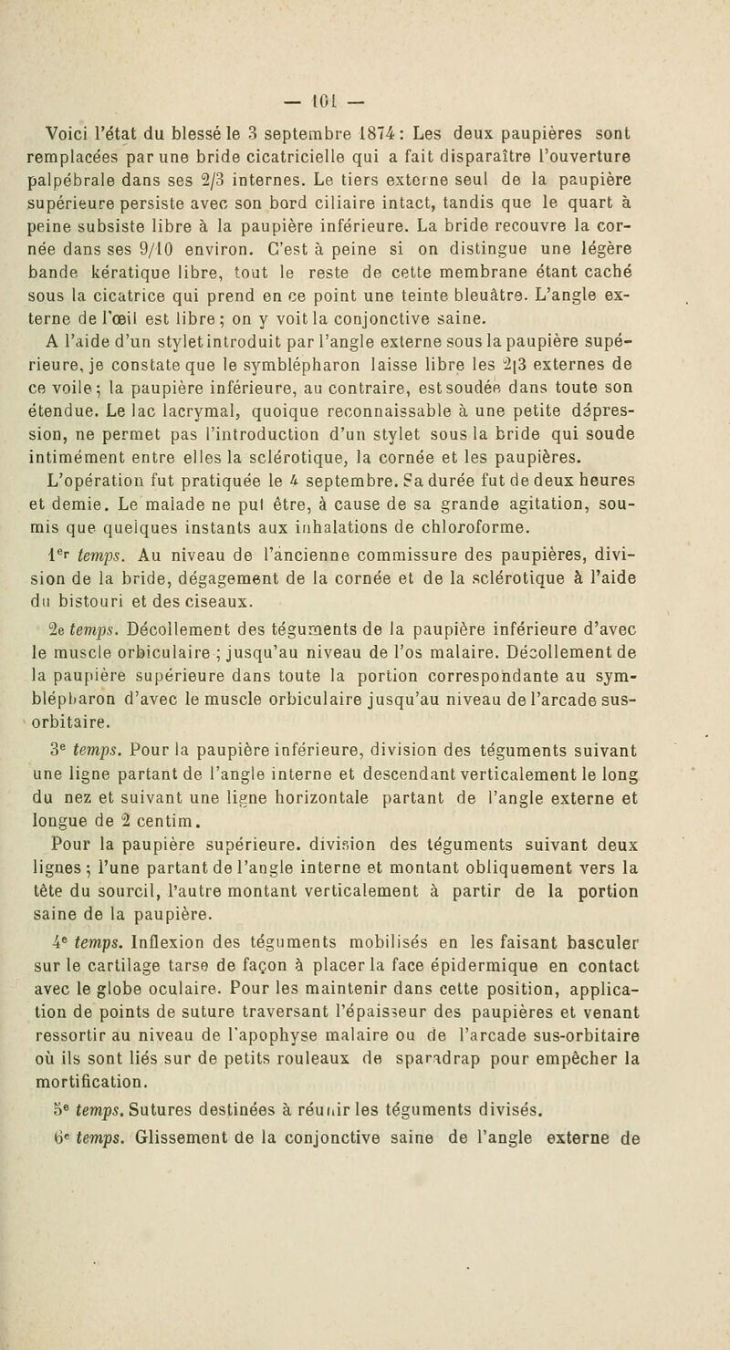 Voici l'état du blessé le 3 septembre 1874: Les deux paupières sont remplacées par une bride cicatricielle qui a fait disparaître l'ouverture palpébrale dans ses 2/3 internes. Le tiers externe seul de la paupière supérieure persiste avec son bord ciliaire intact, tandis que le quart à peine subsiste libre à la paupière inférieure. La bride recouvre la cor- née dans ses 9/10 environ. C'est à peine si on distingue une légère bande kératique libre, tout le reste de celte membrane étant caché sous la cicatrice qui prend en ce point une teinte bleuâtre. L'angle ex- terne de l'œil est libre; on y voit la conjonctive saine. A l'aide d'un styletintroduit par l'angle externe sous la paupière supé- rieure, je constate que le symblépharon laisse libre les i[3 externes de ce voile; la paupière inférieure, au contraire, est soudée dans toute son étendue. Le lac lacrymal, quoique reconnaissable à une petite dépres- sion, ne permet pas l'introduction d'un stylet sous la bride qui soude intimement entre elles la sclérotique, la cornée et les paupières. L'opération fut pratiquée le 4 septembre. ?a durée fut de deux heures et demie. Le malade ne pul être, à cause de sa grande agitation, sou- mis que quelques instants aux inhalations de chloroforme. l^r temps. Au niveau de l'ancienne commissure des paupières, divi- sion de la bride, dégagement de la cornée et de la sclérotique à l'aide du bistouri et des ciseaux. 2e temps. Décollement des téguments de la paupière inférieure d'avec le muscle orbiculaire ; jusqu'au niveau de l'os malaire. Décollement de la paupière supérieure dans toute la portion correspondante au sym- blépharon d'avec le muscle orbiculaire jusqu'au niveau de l'arcade sus- orbitaire. 3^ temps. Pour la paupière inférieure, division des téguments suivant une ligne partant de l'angle interne et descendant verticalement le long du nez et suivant une ligne horizontale partant de l'angle externe et longue de 2 centim. Pour la paupière supérieure, division des téguments suivant deux lignes; l'une partant de l'angle interne et montant obliquement vers la tête du sourcil, l'autre montant verticalement à partir de la portion saine de la paupière. ■4* temps. Inflexion des téguments mobilisés en les faisant basculer sur le cartilage tarse de façon à placer la face épidermique en contact avec le globe oculaire. Pour les maintenir dans cette position, applica- tion de points de suture traversant l'épaisseur des paupières et venant ressortir au niveau de l'apophyse malaire ou de l'arcade sus-orbitaire où ils sont liés sur de petits rouleaux de sparadrap pour empêcher la mortification. 5» temps. Sutures destinées à réuiiirles téguments divisés.