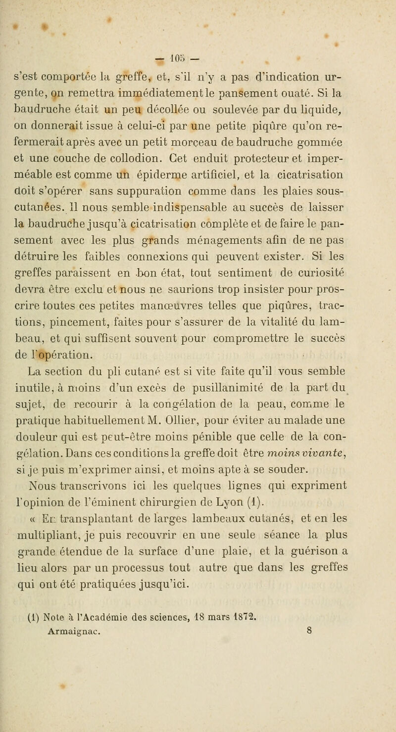 s'est comportée la greffe, et, s'il n'y a pas d'indication ur- gente, on remettra immédiatement le pansement ouaté. Si la baudruche était un peu décollée ou soulevée par du liquide, on donnerait issue à celui-ci par une petite piqûre qu'on re- fermerait après avec un petit morceau de baudruche gommée et une couche de collodion. Cet enduit protecteur et imper- méable est comme un épiderme artificiel, et la cicatrisation doit s'opérer sans suppuration comme dans les plaies sous- cutanées. 11 nous semble indispensable au succès de laisser la baudruche jusqu'à cicatrisation complète et de faire le pan- sement avec les plus grands ménagements afin de ne pas détruire les faibles connexions qui peuvent exister. Si les greffes paraissent en -bon état, tout sentiment de curiosité devra être exclu et nous ne saurions trop insister pour pros- crire toutes ces petites manœuvres telles que piqûres, trac- tions, pincement, faites pour s'assurer de la vitalité du lam- beau, et qui suffisent souvent pour compromettre le succès de l'opération. La section du pli cutané est si vite faite qu'il vous semble inutile, à moins d'un excès de pusillanimité de la part du sujet, de recourir à la congélation de la peau, comme le pratique habituellement M. Ollier, pour éviter au malade une douleur qui est peut-être moins pénible que celle de la con- gélation. Dans ces conditions la greffe doit être moins vivante, si je puis m'exprimer ainsi, et moins apte à se souder. Nous transcrivons ici les quelques lignes qui expriment l'opinion de l'éminent chirurgien de Lyon (1). « El: transplantant de larges lambeaux cutanés, et en les multipliant, je puis recouvrir en une seule séance la plus grande étendue de la surface d'une plaie, et la guérison a lieu alors par un processus tout autre que dans les greffes qui ont été pratiquées jusqu'ici. (1) Note à l'Acadéraie des sciences, 18 mars 18T2. Armaignac. 8