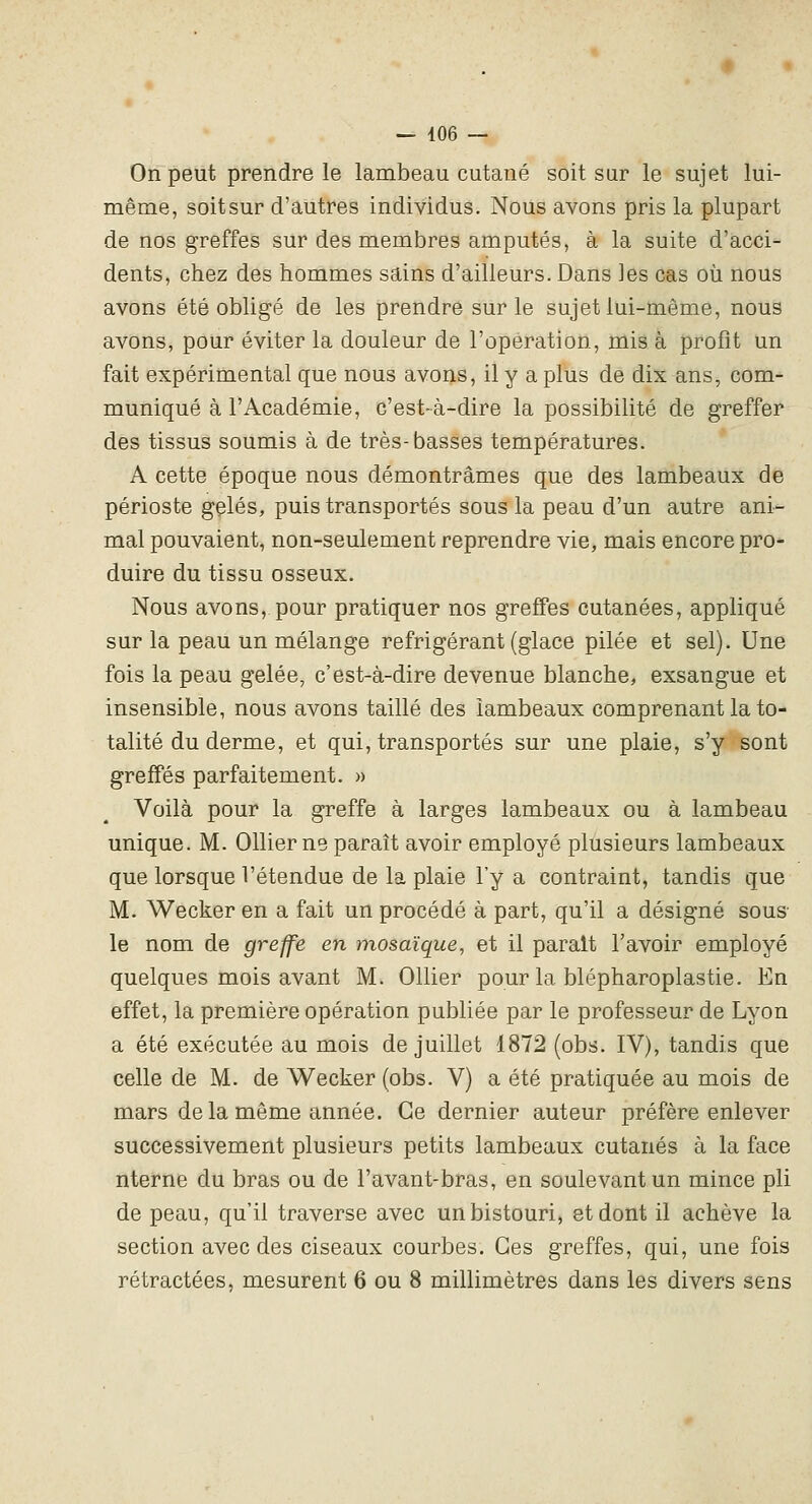On peut prendre le lambeau cutané soit sur le sujet lui- même, soitsur d'autres individus. Nous avons pris la plupart de nos greffes sur des membres amputés, à la suite d'acci- dents, chez des hommes sains d'ailleurs. Dans les cas où nous avons été obligé de les prendre sur le sujet lui-même, nous avons, pour éviter la douleur de l'opération, mis à profit un fait expérimental que nous avons, il y a plus de dix ans, com- muniqué à l'Académie, c'est-à-dire la possibilité de greffer des tissus soumis à de très-basses températures. A cette époque nous démontrâmes que des lambeaux de périoste gelés, puis transportés sous la peau d'un autre ani- mal pouvaient, non-seulement reprendre vie, mais encore pro- duire du tissu osseux. Nous avons, pour pratiquer nos greffes cutanées, appliqué sur la peau un mélange réfrigérant (glace pilée et sel). Une fois la peau gelée, c'est-à-dire devenue blanche, exsangue et insensible, nous avons taillé des lambeaux comprenant la to- talité du derme, et qui, transportés sur une plaie, s'y sont greffés parfaitement. » Voilà pour la greffe à larges lambeaux ou à lambeau unique. M. Ollier ne paraît avoir employé plusieurs lambeaux que lorsque l'étendue de la plaie l'y a contraint, tandis que M. Wecker en a fait un procédé à part, qu'il a désigné sous le nom de greffe en mosaïque, et il parait l'avoir employé quelques mois avant M. Ollier pour la blépharoplastie. En effet, la première opération publiée par le professeur de Lyon a été exécutée au mois de juillet 1872 (obs. IV), tandis que celle de M. de Wecker (obs. V) a été pratiquée au mois de mars delà même année. Ce dernier auteur préfère enlever successivement plusieurs petits lambeaux cutanés à la face nterne du bras ou de l'avant-bras, en soulevant un mince pli de peau, qu'il traverse avec un bistouri, et dont il achève la section avec des ciseaux courbes. Ces greffes, qui, une fois rétractées, mesurent 6 ou 8 millimètres dans les divers sens