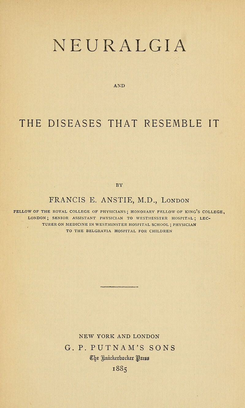 NEURALGIA THE DISEASES THAT RESEMBLE IT FRANCIS E. ANSTIE, M.D., London FELLOW OF THE ROYAL COLLEGE OF PHYSICIANS; HONORARY FELLOW OF KING's COLLEGE, LONDON; SENIOR ASSISTANT PHYSICIAN TO WESTMINSTER HOSPITAL; LEC- TURER ON MEDICINE IN WESTMINSTER HOSPITAL SCHOOL ; PHYSICIAN TO THE BELGRAVIA HOSPITAL FOR CHILDREN NEW YORK AND LONDON P. PUTNAM'S SONS ffil^e ^nickrljotkEr ^ttss 1885