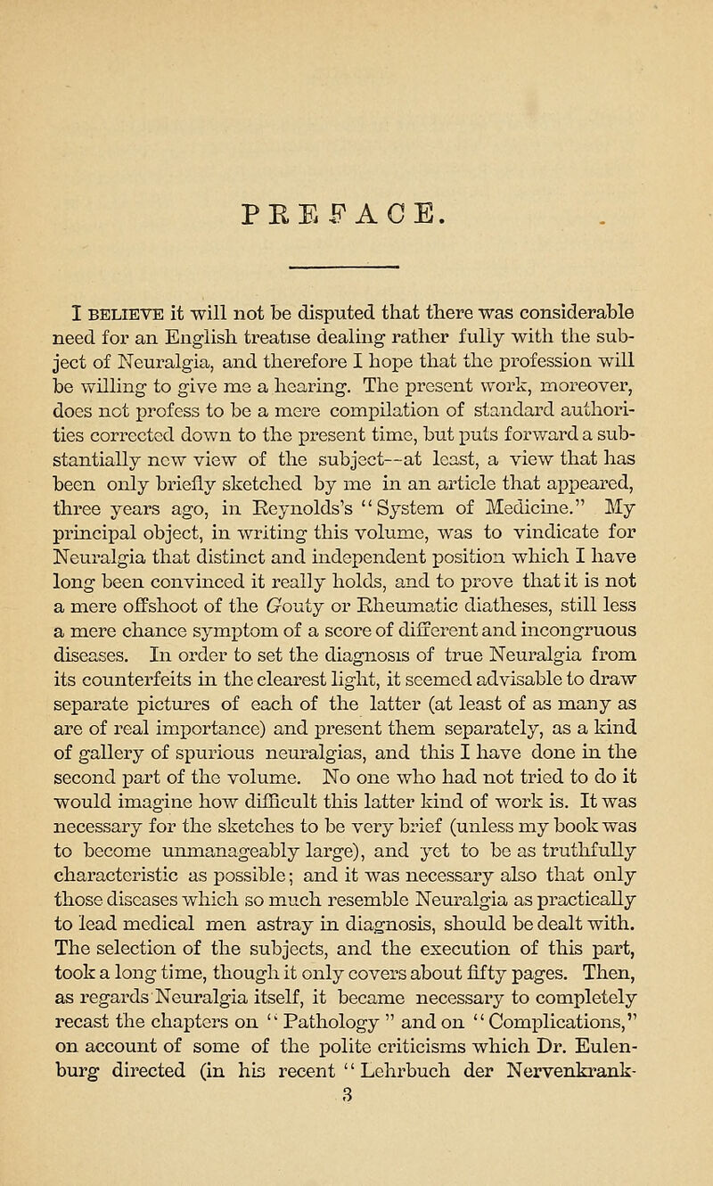 PREFACE. I BELIEVE it will not be disputed that there was considerable need for an English treatise dealing rather fully with the sub- ject of Neuralgia, and therefore I hope that the profession will be willing to give me a hearing. The present work, moreover, does not profess to be a mere compilation of standard authori- ties corrected down to the present time, but puts forward a sub- stantially new view of the subject—at least, a view that has been only briefly sketched by me in an article that ajppeared, three years ago, in Reynolds's System of Medicme. My principal object, in writing this volume, was to vindicate for Neuralgia that distinct and independent position which I have long been convinced it really holds, and to prove that it is not a mere offshoot of the Gouty or Rheumatic diatheses, still less a mere chance symptom of a score of different and incongruous diseases. In order to set the diagnosis of true Neuralgia from its counterfeits in the clearest light, it seemed advisable to draw separate pictures of each of the latter (at least of as many as are of real importance) and present them separately, as a kind of gallery of spurious neuralgias, and this I have done iu the second part of the volume. No one who had not tried to do it would imagine how difficult this latter kind of work is. It was necessary for the sketches to be very brief (unless my book was to become umnanageably large), and yet to be as truthfully characteristic as possible; and it was necessary also that only those diseases which so much resemble Neuralgia as practically to lead medical men astray in diagnosis, should be dealt with. The selection of the subjects, and the execution of this part, took a long time, though it only covers about fifty pages. Then, as regards Neuralgia itself, it became necessary to completely recast the chapters on  Pathology  and on Complications, on account of some of the polite criticisms which Dr. Eulen- burg directed (in his recent '' Lehrbuch der Nervenkrank-