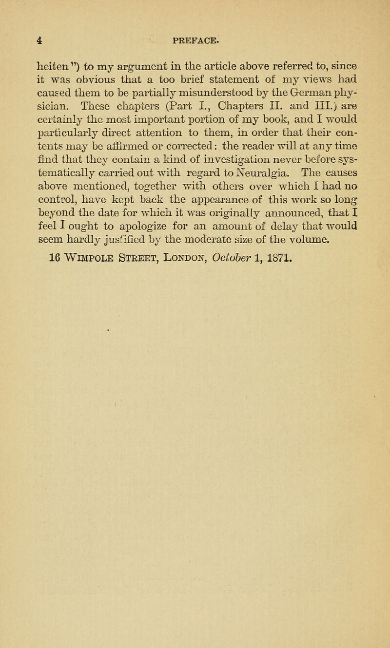 heiten ) to my argument in the article above referred, to, since it was obvious tiiat a too brief statement of my views liad caused them to be partially misunderstood by the German phy- sician. These chai^ters (Part I., Chapters II. and III.) are certainly the most important portion of my book, and I would particularly direct attention to them, in order that their con- tents may be affirmed or corrected: the reader will at any time find that they contain a kind of investigation never before sys- tematically carried out with regai-d to Neuralgia. The causes above mentioned, together with others over which I had no control, have kept back the appearance of this work so long beyond the date for which it was originally announced, that I feel I ought to apologize for an amount of delay that would seem hardly justified by the moderate size of the volume. 16 WiMPOLE Street, London, October 1, 1871.