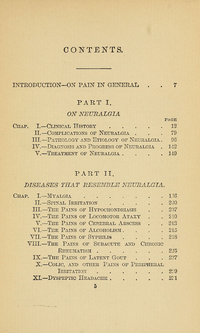 CONTENTS. INTEODUCTION—ON PAIN IN GENEEAL . PART I. ON NEURALGIA Chap. I.—Clinical History . . . II.—Complications of Neuralgia . III.—Pathology and Etiology of Neuralgia IV.—Diagnosis and Progress of Neuralgia V.—Treatment op Neuralgia . PAGE 12 79 9G 349 PART II. DISEASES THAT RESEMBLE NEURALGIA, Chap. I.—Myalgia 136 II.—Spinal Irritation 200 III.—The Pains of Hypochondriasis . . 207 IV.—The Pains of Locomotor Ataxy , .210 V.—The Pains of Cerebral Abscess . .213 VI.—The Pains of Alcoholism. . . . 2L5 VII.—The Pains of Syphilis . . . .218 VIII.—The Pains op Subacute and Chronic Eheumatism 225 IX.—The Pains op Latent Gout . . . 227 X.—Colic, and other Pains op Peripheral Irritation 2i!9 XI.—Dyspeptic Headache Sl'l