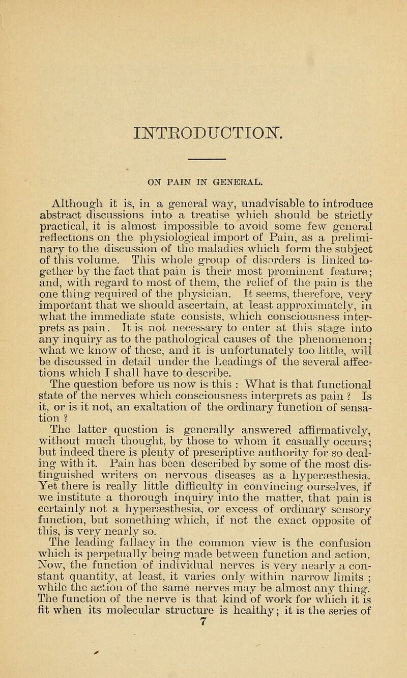 II^TTEODUCTIOK ON PAIN IN GENERAL. Although it is, in a general way, unadvisable to introduce abstract discussions into a treatise which should be strictly practical, it is almost impossible to avoid some few general reflections on the physiological import of Pain, as a prelimi- nary to the discussion of the maladies which form the subject of this volume. This whole group of disorders is linked to- gether by the fact that pain is their most prominent feature; and, with regard to most of them, the relief of the pain is the one thing required of the physician. It seems, therefore, very impoi'tant that we should ascertain, at least approximately, in what the immediate state consists, which consciousness inter- prets as pain. It is not necessary to enter at this stage into any inquiry as to the pathological causes of the phenomenon; what we know of these, and it is unfortunately too little, will be discussed in detail under the l.eadings of the several affec- tions which I shall have to describe. The question before us now is this : Wliat is that functional state of the nerves which consciousness interprets as pain ? Is it, or is it not, an exaltation of the ordinary function of sensa- tion ? The latter question is generally answered affirmatively, without much thought, by those to whom it casually occurs; but indeed there is plenty of prescriptive authority for so deal- ing with it. Pain has been described by some of the most dis- tinguished writers on nervous diseases as a hypertesthesia. Yet there is really little difficulty in convincing ourselves, if we institute a thorough inquiry into the matter, that pain is certainly not a hypera^sthesia, or excess of ordinary sensory function, but something which, if not the exact opposite of this, is very nearly so. The leading fallacy in the common view is the confusion which is perpetually being made between function and action. Now, the function of individual nerves is very nearly a con- stant qiiantity, at least, it varies only within narrow limits ; while the action of the same nerves may be almost any thing. The function of the nerve is that kind of work for which it is fit when its molecular structure is healthy; it is the series of