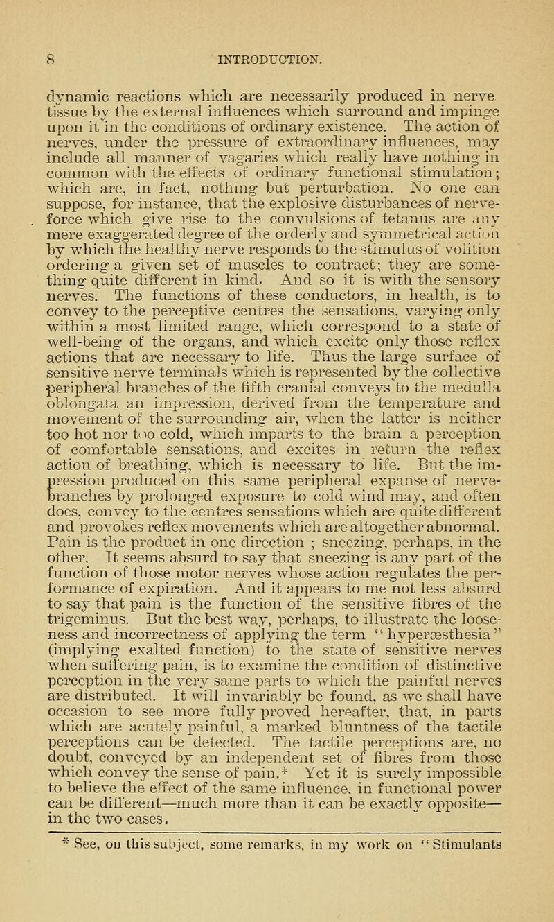 dynamic reactions which are necessarily produced in nerve tissue by the external influences which surround and impinge upon it in the conditions of ordinary existence. The action of nerves, under the pressui'e of extraordinary influences, may include all manner of vagaries which really have nothing in common with the elfects of ordinary functional stimulation; which are, in fact, nothuig but perturbation. No one can suppose, for instance, that the explosive disturbances of nerve- force which give rise to the convulsions of tetanus are ;iny mere exaggerated degree of tlie orderly and symmetrical action by which the healthy nerve responds to the stimulus of volition ordering a given set of muscles to contract; they ai'e some- thing quite diS'erent in kind. And so it is with the sensory nerves. The functions of these conductors, in health, is to convey to the perceptive centres the sensations, varying only within a most limited range, which correspond to a state of well-being of the organs, and which excite only tho;^ reflex actions that are necessary to life. Thus the large surface of sensitive nerve terminals which is represented by the collective peripheral branches of the Hfth cranial conveys to the medulla oblongata an impression, derived from the temperature and movement of the surrounding air, when the latter is neither too hot nor too cold, which imparts to the brain a perception of comfortable sensations, and excites in return the reflex action of breathing, which is necessary to life. But the im- pression produced on this same peripheral expanse of nerve- branches by prolonged exposure to cold wind may, and often does, convey to the centres sensations which are quite diff'erent and provokes reflex movements which are altogether abnormal. Pain is the product in one direction ; sneezing, perhaps, in the other. It seems al^surd to say that sneezing is any part of the function of those motor nerves whose action regulates the per- forma,nce of expiration. And it appears to me not less absurd to say that pain is the function of the sensitive fibres of the trigeminus. But the best way, perhaps, to illustrate the loose- ness and incorrectness of applying the term  hyperassthesia  (implying exalted function) to the state of sensitive nerves when suflr'ering pain, is to examine the condition of distinctive perception in the very same parts to which the painful nerves are distributed. It will invariably be found, as we shall have occasion to see more fully proved hereafter, that, in parts which are acutely painful, a marked bluntness of the tactile perceptions can be detected. The tactile perceptions are, no doubt, conveyed by an independent set of fibres from tliose which convey the sense of i^ain.* Yet it is surely impossible to believe the effect of the same influence, in functional power can be different—much more than it can be exactly opposite— in the two cases. * See, ou this subject, some remarks, in my work ou Stimulants