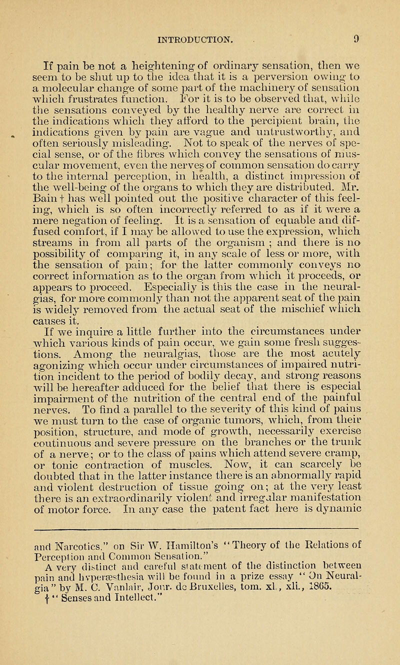 If pain be not a heightening of ordinary sensation, then we seem to be shut up to tlie idea that it is a perversion owing to a molecular change of some pai't of the machinery of sensation which fi'ustrates function. For it is to be observed that, while the sensations conveyed by the healthy nerve are correct in the indications which they att'ord to the percipient brain, the indications given by pain are vague and lui trust worthy, and often seriously misleading. Not to speak of the nerves of spe- cial sense, or of the fibres which convey the sensations of mus- cular movement, even the nerves of common sensation do carry to the internal perception, in health, a distinct impression of the well-being of the organs to which they are distributed. Mr. Bain f has well pointed out the positive character of this feel- ing, which is so often incorrectly referred to as if it were a mere negation of feeling. It is a sensation of equable and dif- fused comfort, if I may be allowed to use the expression, which streams in from all parts of the organism ; and there is no possibility of comparing it, in any scale of less or more, with the sensation of pain; for the latter commonly conveys no correct information as to the organ from which it proceeds, or appears to proceed. Especially is this the case in the neural- gias, for more commonly than not the apparent seat of the pain is widely removed from the actual seat of the mischief which causes it. If we inquire a little further into the circumstances under which various kiiids of pain occur, we gain some fi^esli sugges- tions. Among the neuralgias, those are the most acutely agonizing which occur under circumstances of impaired nutri- tion incident to the period of bodily decay, and strong reasons will be hereafter adduced for the belief that there is especial impairment of the nutrition of the central end of the painful nerves. To find a parallel to the severity of this kind of pains we must turn to the case of organic tumors, which, from their position, structure, and mode of growth, necessarily exercise continuous and severe pressure on the branches or the trunk of a nei've; or to the class of pains which attend severe cramp, or tonic contraction of muscles. Now, it can scarcely be doubted that in the latter instance there is an abnormally rapid and violent destruction of tissue going on; at the very least there is an extraordinarily violent and irregular manifestation of motor force. In any case the patent fact here is dynamic and Narcotics, on Sir W. Hamilton's Theory of the Relations of Perception and Common Sensation. Avery distinct and carefnl statement of the distinction between pain and hvpertesthesia will be found in a prize essay On Neural- gia by M. C. Vanlair, Jorir. dcBruxelies, torn, xl, xli., 1865. f  Senses and Intellect.