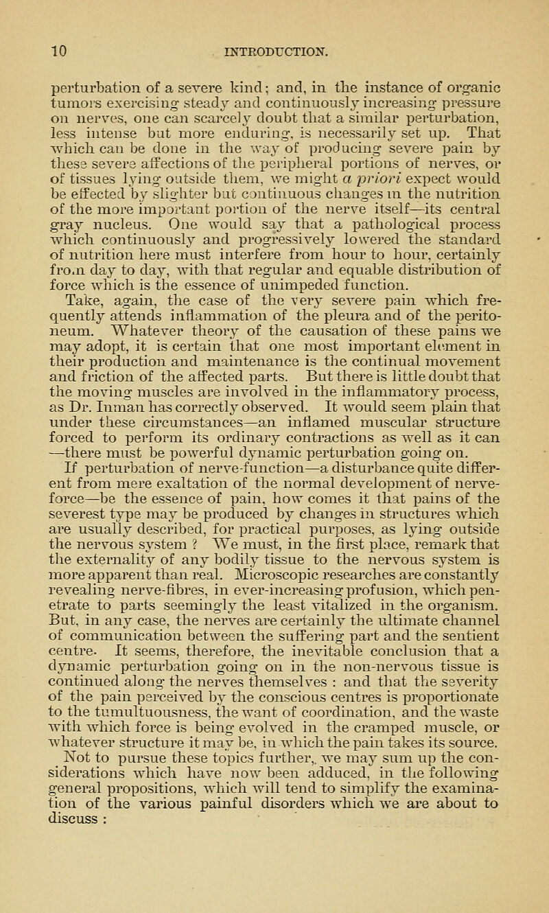 perturbation of a severe kind; and, in the instance of organic tumors exercising steady and continuously inci'easing pressure on nerves, one can scarcely doubt that a similar perturbation, less intense but more enduring, is necessarily set up. That which can be done in the way of producing severe pain by thes3 severe affections of the peripheral portions of nerves, or of tissues lying outside them, we might a priori expect would be effected by slighter but continuous changes ni the nutrition of the more important portion of the nerve itself—its central gray nucleus. One would say that a pathological process which continuously and progressively lowered the standard of nutrition here must interfere from hour to hour, certainly fro.n day to day, with that regular and equable distribution of force which is the essence of unimpeded function. Take, again, the case of the ver}- seA^ere ])ain which fre- quently attends inflammation of the pleura and of the ijerito- neum. Whatever theory of the causation of these pains we may adopt, it is certain that one most important eh^ment in their production and maintenance is the continual movement and friction of the affected i^arts. But there is little doubt that the moving muscles are involved in the inflammatory process, as Dr. Inman has correcth' observed. It would seem plain that under these circumstances—an inflamed muscular structure forced to perform its ordinary contractions as well as it can —-there must be powerful dynamic iDerturbation going on. If perturbation of nerve-function—a disturbance quite differ- ent from mere exaltation of the normal development of nerve- force—be the essence of pain, how comes it that pains of the severest type may be produced by changes in structures which are usually described, for practical purposes, as lymg outside the nervous system ? We must, in the first place, remark that the externalitj'' of any bodily tissue to the nervous system is more a]3parent than real. Microscopic researches are constantly revealing nerve-fibres, in ever-increasing profusion, which pen- etrate to parts seemingly the least vitalized in the organism. But, in any case, the nerves are certainly the ultimate channel of communication between the suffering part and the sentient centre. It seems, therefore, the inevitable conclusion that a dynamic perturbation going on in the non-nervous tissue is continued along the nerves themselves : and that the severity of the pain perceived by the conscious centres is propoi'tionate to the tumultuousness. the want of coordination, and the waste with which force is being' evolved in the cramped muscle, or whatever structure it may be, in which the pain takes its source. Not to pursue these topics further,, we may sum up the con- siderations which have now been adduced, in the following general propositions, which will tend to simplify the examina- tion of the various painful disorders which we are about to discuss :