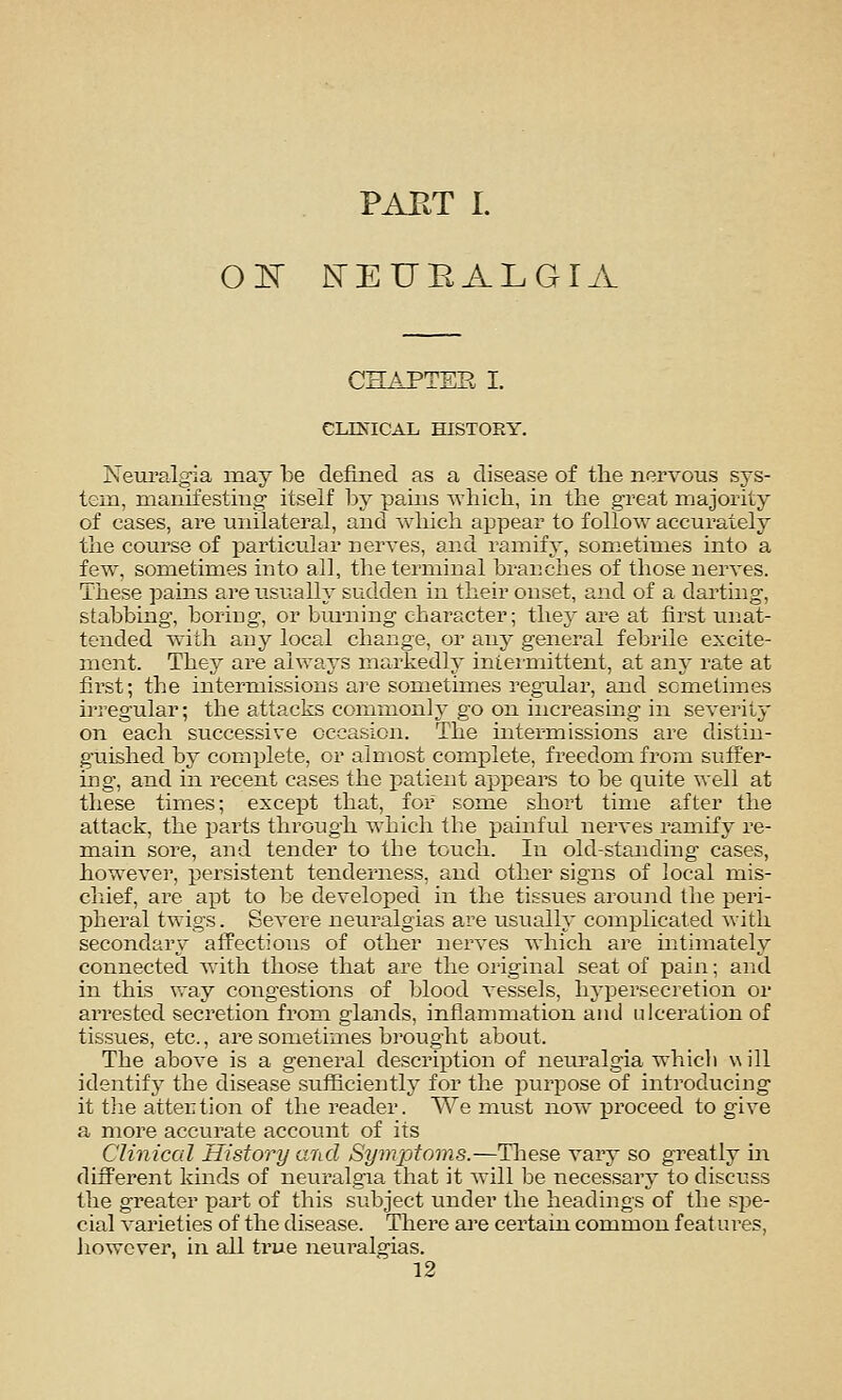 PAKT I. OK N'EURALGIA CHAPTEE I. CLES'ICAL HISTORY. Neuralgia may be defined as a disease of the nervous sys- tem, manifesting- itself by pains which, in the great majority of cases, are unilateral, and Avhich appear to follow accurately the course of particular nerves, and ramify, sometimes into a few, sometimes into all, the terminal branches of those nerves. These pains are usually sudden in their onset, and of a darting, stabbing, boriDg, or burning character; they are at first unat- tended with any local change, or any general febrile excite- ment. They are always markedly inieimittent, at any rate at first; the intermissions are sometimes regular, and sometimes irregular; the attacks connnonly go on iiicreashig in severity on each successive occasion. The intermissions are distin- guished by complete, or almost complete, freedom from suffer- ing, and in recent cases the patient appears to be quite well at these times; except that, for some shoi't time after the attack, the j^arts through which the painful nerves ramify re- main sore, and tender to the touch. In old-standing cases, however, persistent tenderness, and other signs of local mis- cliief, are apt to be developed in the tissues around the peri- l^heral twigs. Severe neuralgias are usually complicated with secondary afTectious of other nerves which are intimately connected with those that are the oi-iginal seat of pain; and in this way congestions of blood vessels, hypersecretion or arrested secretion from glands, inflammation and ulceration of tissues, etc., are sometimes brought about. The above is a general description of neuralgia which will identif}' the disease sufficiently for the purpose of introducing it tlie attertion of the reader. We must now proceed to give a more accurate account of its Clinical History and Symptoms.—Tliese vary so greatly in different kinds of neuralgia that it will be necessary to discuss the greater part of this subject under the headings of the spe- cial varieties of the disease. There aj*e certain common features, liowcver, in all true neuralgias.