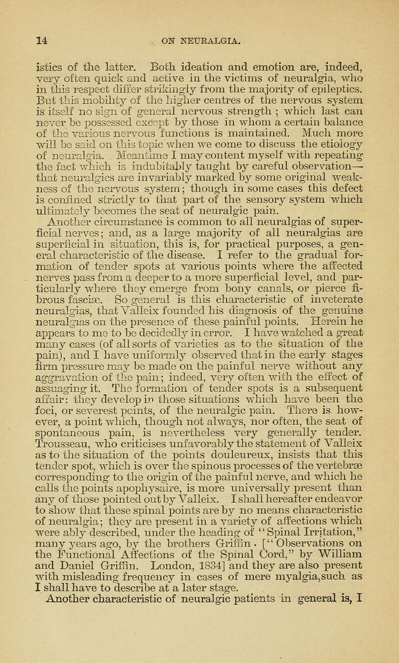 istics of the latter. Both ideation and emotion are, indeed, very often quick and active in the victims of neuralgia, who in this respect difrer strikingly from the majority of epileptics. But this mobility of the higher centres of the nervous system is itself no sign of general nervous strength ; which last can never be f)ossessed except by those in whom a certain balance of the various nervous functions is maintained. Much more will be said on this topic when we come to discuss the etiology of neuralgia. . Meantime I may content myself with repeating the fact which is indubitably taught by careful observation—■ that neuralgics are invariably marked by some original weak- ness of the nervous system; though in some cases this defect is confined strictly to that part of the sensory system which ultimately becomes the seat of neuralgic pain. Another circumstance is common to all neuralgias of super- ficial nerves; and, as a large majority of all neuralgias are superficial in situation, this is, for practical purposes, a gen- eral characteristic of the disease. I refer to the gradual for- m.ation of tender spots at various points where the affected nerves pass from a deeper to a more superficial level, and par- ticularly where they emerge from bony canals, or pierce fi- brous fascise. So general is this characteristic of inveterate neuralgias, that Valleix founded his diagnosis of the genuine neuralgias on the presence of these painful pomts. Herein he appeal's to me to be decidedly in error. I have watched a great many cases (of all sorts of varieties as to the situation of the pain), and I have uniformly observed that in the early stages firm x^ressure may be made on the x)ainful nerve without any aggravation of the pain; indeed, very often with the effect of assuaging it. The formation of tender spots is a subsequent affair: they develop) in those situations which have been the foci, or severest points, of the neuralgic pain. There is how- ever, a point which, though not always, nor often, the seat of spontaneous pain, is nevertheless very genei^ally tender. Trousseau, who criticises unfavorably the statement of Valleix as to the situation of the points douleureux, insists that this tender spot, which is over the spinous processes of the vertebrae corresponding to the origin of the painful nerve, and which he calls the points apophysaire, is more universally present than any of those pointed out by Valleix. I shall hereafter endeavor to show that these spinal pomts are by no means chai-acteristic of neuralgia; they are present in a variety of affections which were ably described, under the heading of Spinal Irritation, many years ago, by the brothers Grhfin . [ Observations on the Functional Affections of the Spinal Cord, by William and Daniel Grilfiin. London, 1834] and they are also present with misleading frequency in cases of mere myalgia,such as I shall have to describe at a later stage. Another characteristic of neuralgic patients in general is, I