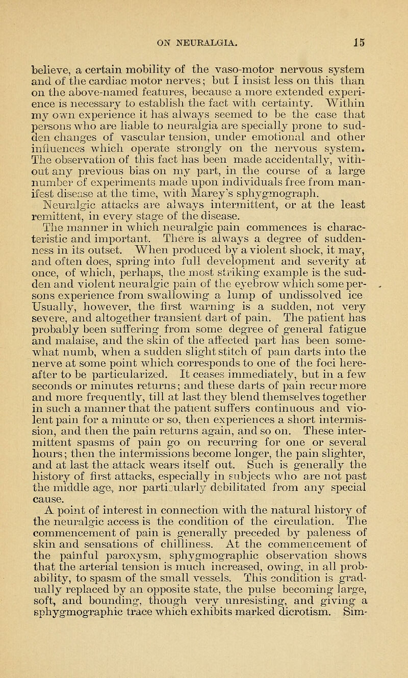 believe, a certain mobility of the vaso-motor nervous system and of the cardiac motor nerves; but I insist less on this than on the above-named features, because a more extended experi- ence is necessary to establish the fact with certainty. Within my own experience it has always seemed to be the case that persons who are liable to neuralgia are specially prone to sud- den changes of vascular tension, under emotional and other influences which operate strongly on the nervous system. The observation of this fact has been made accidentally, with- out any previous bias on my part, in the course of a large number of experiments made upon individuals free from man- ifest disease at the time, with Marey's sphygmograph. Neuralgic attacks are always intermittent, or at the least remittent, in every stage of the disease. The manner in which neviralgic pain commences is charac- teristic and important. There is always a degree of sudden- ness in its outset. When produced by a violent shock, it may, and often does, spring into full development and seveinty at once, of which, perhaps, the most striking example is the sud- den and violent neuralgic pain of the eyebrow which some per- sons experience from swallowing a lump of undissolved ice Usually, however, the first warning is a sudden, not very severe, and altogether transient dart of pain. The patient has probably been suft'ering from some degree of general fatigue and malaise, and the skin of the affected part has been some- what numb, when a sudden slight stitch of pam darts into the nerve at some point which corresponds to one of the foci here- after to be particularized. It ceases immediately, but in a few seconds or minutes returns; and these darts of iDain recur more and more frequently, till at last they blend themselves together in such a manner that the patient suffei's continuous and vio- lent j)ain for a minute or so, then experiences a short intermis- sion, and then the pain returns again, and so on. These inter- mittent spasms of pain go on recui'ring for one or several hours; then the intermissions become longer, the pain slighter, and at last the attack wears itself out. Such is generally the history of first attacks, especially in subjects who a,re not past the midtUe age, nor particularly debilitated from any special cause. A point of interest in connection with the natural history of the neuralgic access is the condition of the circulation. The commencement of pain is generally preceded by paleness of skin and sensations of chiHiness. At the commencement of the painful paroxysm, sphygmographic observation shows that the arterial tension is much increased, owing, in all prob- ability, to spasm of the small vessels. This condition is grad- ually replaced by an opposite state, the pulse becoming large, soft, and bounding, though very unresisting, and giving a sphygmographic trace which exhibits marked dicrotism. Sim-