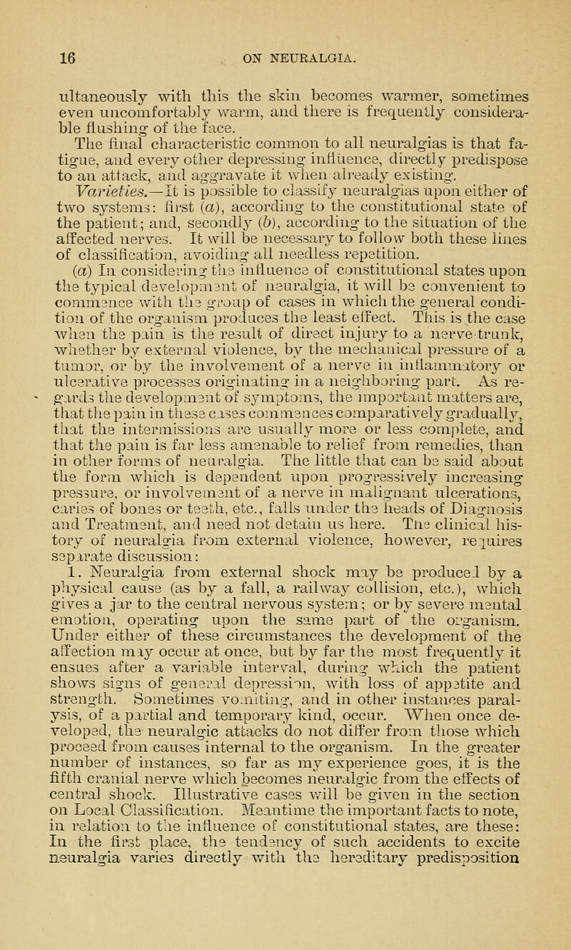 ultaneously with this the skin becomes warmer, sometimes even uncomfortably warm, and there is frequently considera- ble flushing of the face. Tiie final characteristic common to all neuralgias is that fa- tigue, and every other depressing influence, directly predisi)ose to an attack, and aggravate it when ali-eady existing. Varieties.~li is possible to classify neuralgias upon either of two systems: first (a), according to the constitutional state of the patient; and, secoadl}^ (6), according to the situation of the affected nerves. It will be necessary to follow both these lines of classification, avoiding all needless repetition. (a) In considering tlie influence of constitutional states upon the typical d3velopm3nt of neuralgia, it will be convenient to commence Vvrith the group of cases in which the general condi- tion of the organisai produces the least effect. This is the case when the pain is tlie result of direct injury to a nerv^e-trunk, whether by external violence, by the mechanical pressure of a tumor, or by the involvement of a nerve in inflammatory or ulcerative processes originating in a nsighboriug part. A.s re- gards the development of symptoms, the important matters are, that the pain in tiiese cases commences comparatively gradualh^, that the intermissions are usually more or less comjilete, and that the pain is far less amenable to relief from remedies, than in other forms of neuralgia. The little that can be said about the form which is dependent upon progressively inci'easing pressure, or involvement of a nerve in malignant ulcerations, caries of bones or teeth, etc., falls under the heads of Diagnosis and Treatment, and need not detain us here. Tne clinical his- tory of neuralgia from external violence, however, re|uires separate discussion: 1. Neuralgia from external shock jnay be pi'oducel by a physical cause (as by a fall, a railwa}^ collision, etc.), which gives a jar to the central nervous system; or by severe mental emotion, operating upon the same part of the oi'ganism. Under either of these circumstances the development of the affection may occur at once, but by far the most frequently it ensues after a variable interval, during which the patient shows sig'ns of general depression, with loss of appetite and sti'ength. Sometimes voaiiting, and in other instances paral- ysis, of a partial and temporary kind, occui'. When once de- veloped, the neuralgic attacks do not differ from those which proceed from causes internal to the organism. In the greater number of instances, so far as ni}^ experience goes, it is the fifth cranial nerve which becomes neuralgic from the effects of central shock. Illustrative cases v.dll be given in the section on Local Classification. Meantime the important facts to note, in relation to the influence of constitutional states, are these: In the first place, the tendency of such accidents to excite neuralgia varies directly with the hereditary predisposition