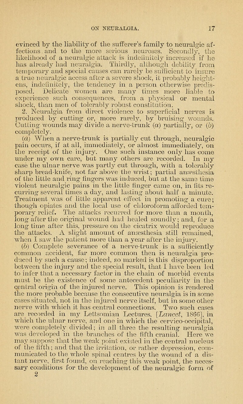 evinced by the liability of the sufferer's family to neuralgic af- fections and to the more serious neuroses. Secondly, the likeliliood of a neuralgic attack is indeiinitely increased if he has ah-eady had neuralgia. Thirdly, although debility from temporary and special causes can rarely be sufficient to insure a true neuralgic access after a severe shock, it probably height- ens, indefinitely, the tendency in a person otherwise predis- p»osed. Delicate women are many times more liable to experience such consequences, froin a physical or mental shock, than men of tolerably robust constitution. 2. Neuralgia fi^om direct violence to superficial nerves is produced by cutting or, more rarely, by bruising wounds. Cutting wounds may divide a nerve-trunk (a) partially, or (6) completely. (a) When a nerve-trunk is partially cut through, neuralgic pain occurs, if at all, immediately, or almost immediately, on the receipt of the injury. One such instance only has come under my own care, but many others are recorded. In my case the ulnar nerve was partly cut through, with a tolerably sharp bread-knife, not far above the wrist; partial an^p.sthesia of the little and ring fingers was induced, but at the same time violent neuralgic pains in the little finger came on, in fits re- curring several times a day, and lasting about half a minute. Treatment was of little a])parent effect in promoting a cure; though opiates and the local use of cliloroform afforded tem- porary relief. The attacks recuri'ed for moi'e than a month, long after the original wound had healed soundly; and, for a long time after this, pressure on the cicatrix would reproduce the attacks. A slight amount of anaesthesia still remained, when I saw the patient more than a year after the injury. (6) Complete severance of a nerve-trunk is a sufficiently comimon accident, far more common then is neuralgia ]>ro- duced by such a cause; iaideed, so marked is this disproportion between the injury and the special result, that I have been led to infer that a necessary factor in the chain of morbid events must be the existence of some antecedent peculiarity in the central origin of the injured nerve. This opinion is rendei^ed the more probable because the consecutive neuralgia is in some cases situated, not in the injured nerve itself, but in some other nerve with which it has central connections. Two such cases are recorded in my Lettsomian Lectures, [Lancet, 186G], in which the ulnar nerve, and one in which the cervico-occipital, were com])letely divided; in all three the resulting neuralgia was developed in the braiiches of the fifth cranial. Here we may suppose that the weak point existed in the central nucleus of the fifth; and that the irritation, or leather dej>ression, com- municated to the whole spinal centres by the wound of a dis- tant nerve, first found, on reaching this weak point, the neces- sary conditions for the develoiraient of the neuralgic form of