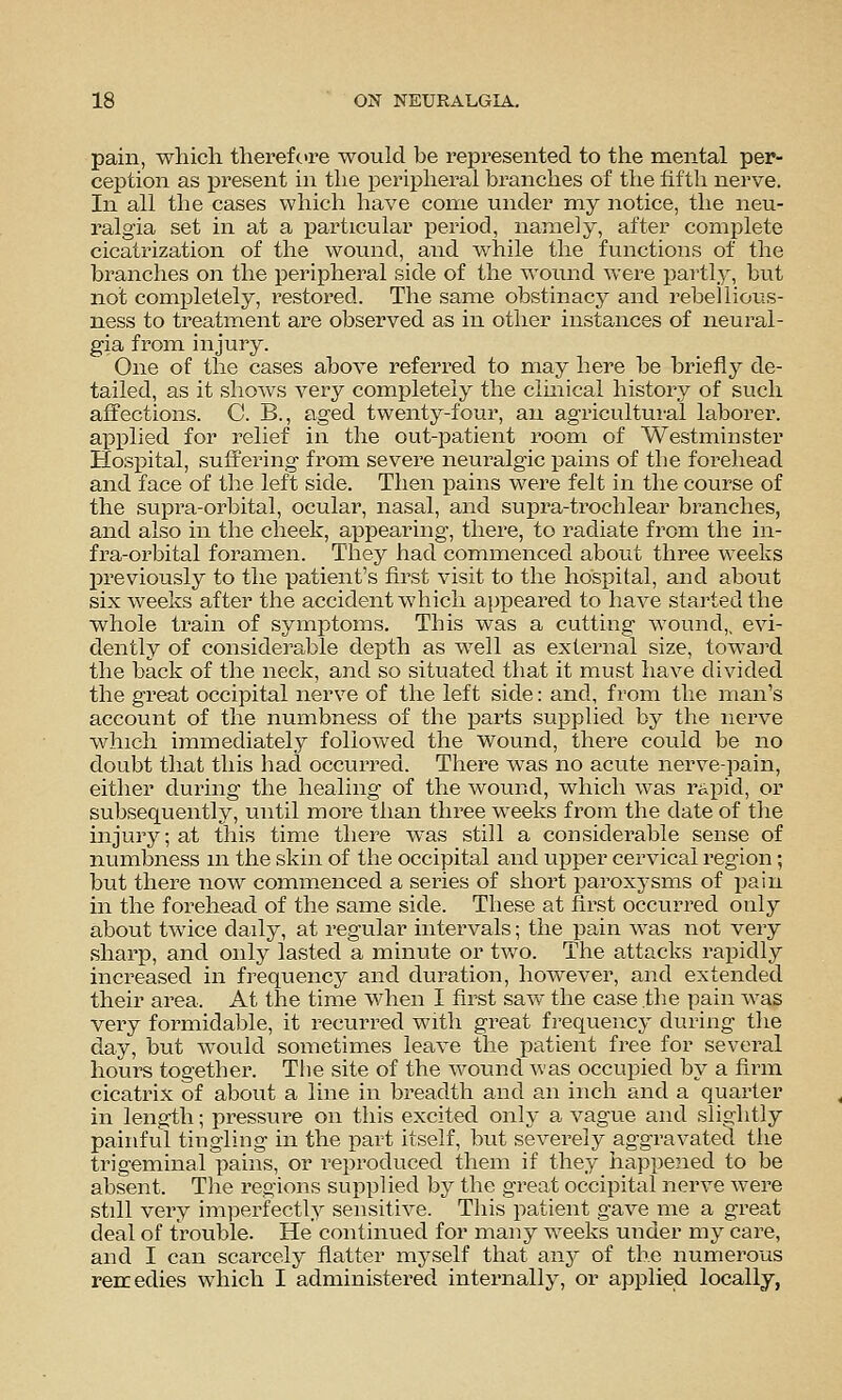 pain, which therefcre would be represented to the mental per- ception as present in the peripheral branches of the fifth nerve. In all the cases which have come under my notice, the neu- ralgia set in at a particular period, namely, after complete cicatrization of the wound, and while the functions of the branches on the peripheral side of the wound were partly, but not completely, restored. The same obstinacy and rebellious- ness to treatment are observed as in other instances of neural- gia from injury. One of the cases above referred to may here be briefly de- tailed, as it shows very completely the clinical history of such affections. C. B., aged twenty-four, an agricultui-al laborer, applied for relief in the out-patient room of Westminster Hospital, suffering from severe neuralgic pains of the forehead and face of the left side. Then pains were felt in the course of the supra-orbital, ocular, nasal, and supra-trochlear branches, and also in the cheek, appearing, there, to radiate from the in- fra-orbital foramen. They had commenced about three weeks previously to the patient's first visit to the hospital, and about six weeks after the accident which appeared to have started the whole train of symptoms. This was a cutting wound,, evi- dently of considerable depth as well as external size, towai'd the back of the neck, and so situated that it must have divided the great occipital nerve of the left side: and, from the man's account of the numbness of the parts supplied by the nerve which immediately followed the wound, there could be no doubt that this had occurred. There was no acute nerve-pain, either during the healing of the wound, which was rapid, or subsequently, until more than three weeks from the date of the injury; at this time there was still a considerable sense of numbness m the skin of the occipital and upper cervical region; but there now commenced a series of short paroxj'sms of pain in the forehead of the same side. These at first occurred only about twice daily, at regular intervals; the pain was not very sharp, and only lasted a minute or tv/o. The attacks rapidly increased in frequency and duration, however, and extended their area. At the time when I first saw the case the pain was very formidable, it recurred with great frequency during the day, but would sometimes leave tlae patient free for several hours together. The site of the wound was occupied by a firm cicatrix of about a line in breadth and an inch and a quarter in length; pressure on this excited only a vague and slightly painful tingling in the part itself, but severely aggravated the trigeminal pains, or reproduced them if they happened to be absent. The regions supplied by the great occipital nerve were still very imperfectly sensitive. This patient gave me a great deal of trouble. He continued for many weeks under my care, and I can scarcely flatter myself that any of the numerous rencedies which I administered internally, or applied locally,