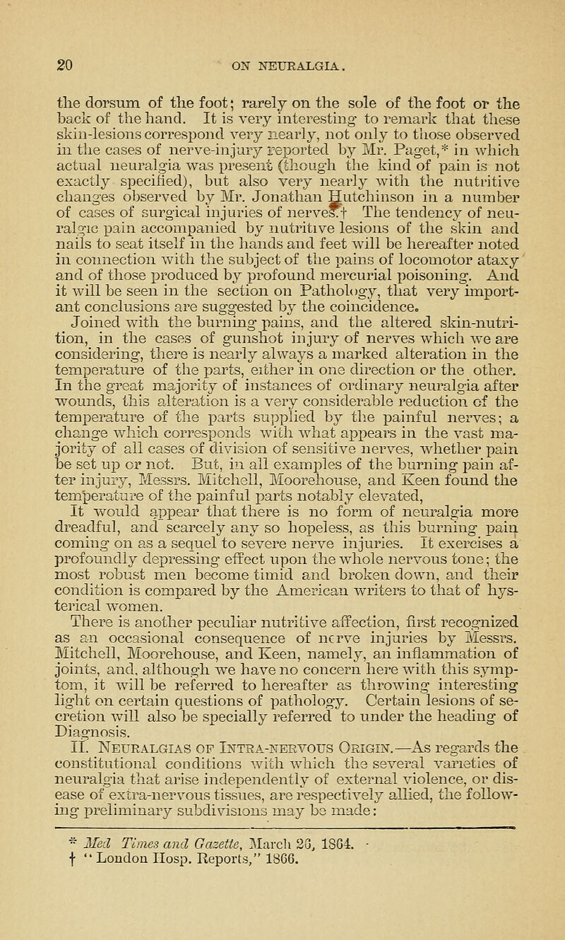 the dorsum of the foot; rarely on the sole of the foot or the back of the hand. It is very interesting to remark that these skin-lesions correspond very nearly, not only to those ohserved in the cases of nerve-injury reported by Mr. Paget,* in which actual neuralgia was i^resent (though the kind of pain is not exactly specified), bvxt also very nearly with the nutritive changes observed by Mr. Jonathan Hutchinson in a number of cases of surgical injuries of nerve*t The tendency of neu- ralgic pain accompanied by nutritive lesions of the skin and nails to seat itself in the hands and feet will be hereafter noted in connection with the subject of the pains of locomotor ataxy and of those produced by profound mercurial x)oisoning. And it will be seen in the section on Pathology, that very import- ant conclusions are suggested by the coincidence., Joined with the burning pains, and the altered skin-nutri- tion, in the cases of gunshot injury of nerves which we are considering, there is nearly always a marked alteration in the temperature of the parts, either in one direction or the other. In the great majority of instances of ordinary neuralgia after Vfounds, this alteration is a very considerable reduction of the temperatui^e of the parts supplied by tlie painful nerves; a change which corresponds with what appears in the vast ma- jority of all cases of division of sensitive nerves, whether pain be set up or not. But, in all examples of the burning pain af- ter injury, Messrs. Mitchell, Moorehouse, and Keen found the temperature of the painful parts notably elevated. It would appear that there is no form of neuralgia more dreadful, and scarcely any so hopeless, as this burning pain coming on as a sequel to severe nerve injuries. It exercises a profoundly depressing effect upon the whole nervous tone; the most robust men become timid ai:id broken down, and their condition is compared by the American writers to that of hys- terical women. There is another peculiar nutritive affection, first recognized as an occasional consequence of nerve injuries by Messrs. Mitchell, Moorehouse, and Keen, namely, an inflammation of joints, and, although we have no concern here with this symp- tom, it wall be referred to hereafter as throwing interesting light on certain questions of pathology. Certain lesions of se- cretion will also be specially referred to under the heading of Diagnosis. It. Neuralgias op Intra-nervous Origin.—As regards the constitutional conditions with which the several varieties of neuralgia that arise independently of external violence, or dis- ease of extra-nervous tissues, are respectively allied, the follow- ing preliminaiy subdivisions may be made: * lied Times and Gazette, ]Marcli 2G, 18G4. - f  London IIosp. Reports, 1866.