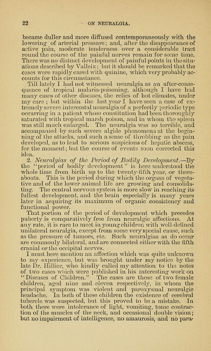 became duller and moi'e diffused contemporaneously with the lowering' of arterial pressure; and, after the disappearance of active pain, moderate tenderness over a considerable tract round the course of the painful nerves remain for some time. There was no distnact development of painful points in the situ- ations described by Valleix; but it should be reixiarked that tlie cases were rapidly cured with quinine, which very probably ac- counts for this circumstance. Till lately I had not witnessed neuralgia as an after-conse- quence of tropical malaiua-poisoning, although I have had many cases of other diseases, the relics of hot climates, under my care ; but within the last year I have seen a case of ex- tremely severe intercostal neuralgia of a perfectly periodic type occurring in a patient whose constitution had beeri thoroughly saturated with tropical marsh poison, and in whom the spleen was still much enlai'ged. The neuralgia was so terrible, and accompanied by such severe algide phenomena at the begin- ning of the attacks, and such a sense of throbbing as the i^ain developed, as to lead to serious suspicions of hepatic abscess, for the moment; but the course of events soon corrected this idea. 2. Neuralgias of the Period of Bodily Development.—Bj the period of bodily development is here understood tlie whole time from birth up to the twenty-fifth year, or there- abouts. This is the period during which the organs of vegeta- tive and of the lower animal life are growing and consolida- ting. The central nervous system is more slow in reaching its fullest development, and the brain especially is many years later in acquiring its maximum of organic consistency and functional power. That portion of the period of development which precedes puberty is comparatively free from neuralgic affections. At any i-ate, it is rare to meet in young children with well-defined unilatei'al neuralgia, except from some very special cause, such as the pressure of tumors, etc. Such neuralgias as do occur are commonly bilateral, and are connected either with the fifth cranial or the occipital nerves. I must here mention an affection which was quite unknown to my experience, but was brought under my notice by the late Dr. Hillier, who kindly called my attention to tlie notes of two cases which were published in his interesting work on Diseases of Children. The cases are those of two female children, aged nine and eleven respectively, in whom the principal symptom was violent and paroxysmal neuralgic headache. In both of these children the existence of cerebral tubercle was suspected, but this proved to be a mistake. In both thei'e were intolerance of light, vomiting, tonic contrac- tion of the muscles of the neck, and occasional double vision; but no impairment of intelligence, no amaurosis, and no para-