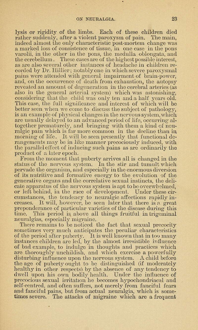 lysis or rigidity of the limbs. Each of these children died rather suddenly, after a violent paroxysm of pain. The main, indeed almost the only characteristic i^ost-mortem change was a marked loss of consistence of tissue, in one case in the pons varolii, in the other in the jpons, the medulla oblongata, and the cerebellum. These cases are of the highest possible interest, as are also several other instances of headache iii childi'en re- corded by Dr. Hillier; notably one in which severe paroxysmal pains were attended with general impairment of brain-i^ower, and, on the occurrence of death from exhaustion, the autopsy reveated an amount of degeneration in the cerebral arteries (as also in the general arterial system) which was astonishing, considering that the child was only ten and a half years old. This case, the full significance and interest of which will be better seen when we come to discuss the subject of pathology, is an example of physical changes in the nervous system, which are usually delayed to an advanced period of life, occurring al- together prematurely, and bringing with them a kind of neu- ralgic pain which is far more common in the decline than in morning of life. It v/ill be seen presently that functional de' rangements may be in like manner precociously induced, with the parallel effect of inducing such pains as are ordinarily the product of a later epoch. From the moment that puberty arrives all is changed in the status of the nervous system. In the stir and tumult which pervade the organism, and especially in the enormous diversion of its nutritive and formative energy to the evolution of the generative organs and the correlative sexual instincts, the deli- cate apparatus of the nervous system is apt to be overwhelmed, or left behind, in the race of development. Under these cir- cumstances, the tendency to neuralgic affections rapidly in- creases. It will, however, be seen later that there is f\ great preponderance of particular varieties of the disease during this time. This period is above all things fruitful in trigeminal neuralgias, especially migraine. There remains to be noticed the fact that sexual precocity sometimes veiy much anticipates the peculiar characteristics of the period after puberty. It is well known that in too many instances children are led, by the almost irresistible influence of bad example, to indulge in thoughts and practices which are thoroughly unchildish, and which exercise a powerfully disturbing influence upon the nervous system. A child before the age of puberty ought to be distinguished (if moderately healthy in other respects) by the absence of any tendency to dwell upon his own bodily health. Under the influence of precocious sexual irritation he becomes hypochondriacal and self-centred, and often suffers, not merely from fanciful fears and fanciful pains, but from actual neuralgia, which is some- times severe. The attacks of migraine which are a frequent