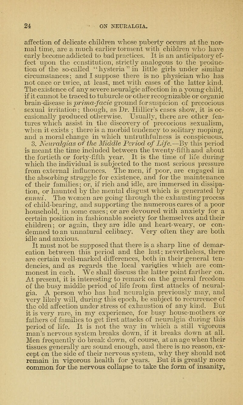 affection of delicate children whose ]3ixberty occurs at the nor- mal time, are a much earlier torment with children Yrho have early become addicted to bad practices. It is an anticipatory ef- fect upon the constitution, strictly analogous to the j^roduc- tion of the so-called hysteria in little girls under similar circumstances; and I suppose there is no physician who has not once or twice, at least, met with cases of the latter kind. The existence of any severe neuralgic affection in a yomig child, if it cannot be traced to tuburcle or other recognizable or organic brain-disease is prhna-facie ground for suspicion of precocious sexual irritation; though, as Dr. Hillier's cases show, it is oc- casionally produced otherwise. Usually, there are other fea- tures which assist in the discover}^ of precocious sexualism, when it exists ; there is a morbid tendency to solitary moping, and a moral change in which untruthfulness is conspicuous. 3. Neuralgias of the Middle Period of Life.—By this period is meant the tune included between the twenty-fifth and about the fortieth or forty-fifth year. It is the time of life during which the individual is subjected to the most serious pressure from external influences. The men, if poor, are engaged in the absorbing struggle for existence, and for the maintenance of their families; or, if rich and idle, are immersed in dissipa- tion, or haunted by the mental disgust which is generated by ennui. The women are going through the exhausting process of child-bearing, and supporting the mimerous cares of a poor household, in .some cases; or are devoured with anxiety for a certain position in fashionable society for themselves and their children; or again, they are idle and heart-weary, or con- demned to an unnatural celibacy. Very often they are both idle and anxious. It must not be supposed that there is a sharp line of demar- cation between this period and the last; nevertheless, there are certain well-marked differences, both in their general ten- dencies, and as regards the local varieties which are com- monest in each. We shall discuss the latter point farther on. At present, it is interesting to remark on the general freedom of the busy middle period of life from first attacks of neural- gia. A person who has had neuralgia previously may, and very likely will, during this epoch, be subject to recurrence of the old affection under stress of exhaustion of any kind. But it is very rare, in my experieiice, for busy house-mothers or fatliers of families to get first attacks of neuralgia during tliis period of life. It is not the way in which a still vigorous man's nervous system breaks down, if it breaks down at all. Men frequently do break down, of course, at an age when their tissues generally are sound enough, and there is no reason, ex- cept on^the side of their nervous system, why they should not remain in vigorous health for years. Biit it is greatly more common for the nervous collapse to take the form of insanity,