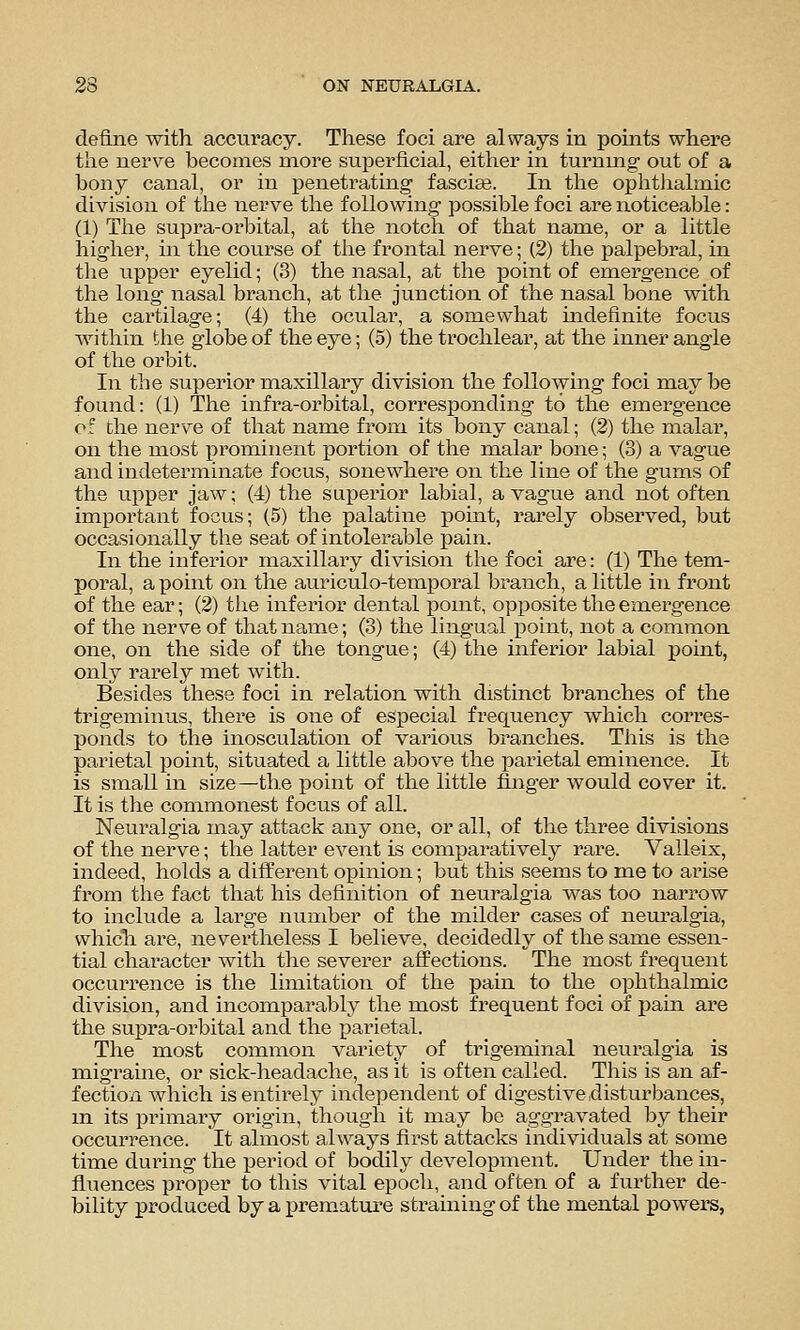 define with accuracy. These foci are always in points where the nerve becomes more superficial, either in turnmg out of a bony canal, or in penetratiag fasciae. In the ophthalmic division of the nerve the following- possible foci are noticeable: (1) The supra-orbital, at the notch of that name, or a little higher, in the course of the frontal nerve; (2) the palpebral, in the upper eyelid; (3) the nasal, at the point of emergence of the long nasal branch, at the junction of the nasal bone with the cartilage; (4) the ocular, a somewhat indefinite focus wnthin the globe of the eye; (5) the trochlear, at the inner angle of the orbit. In the superior maxillary division the foUowmg foci may be found: (1) The infra-orbital, corresponding to the emergence of the nerve of that name from its bony canal; (2) the malar, on the most prominent portion of the malar bone; (3) a vague and indeterminate focus, sonewhere on the line of the gums of the upper jaw; (4) the superior labial, a vague and not of ten important focus; (5) the palatine point, rarely observed, but occasionally the seat of intolerable pain. In the inferior maxillary division the foci are: (1) The tem- poral, a point on the auriculo-temjjoral branch, a little in front of the ear; (2) the inferior dental pomt, opposite the emergence of the nerve of that name; (3) the lingual point, not a common one, on the side of the tongue; (4) the infer'ior labial point, only rarely met with. Besides these foci in relation with distinct branches of the trigeminus, there is one of especial frequency which corres- ponds to tlae inosculation of various branches. This is the parietal point, situated a little above the parietal eminence. It is small in size—the point of the little finger would cover it. It is the commonest focus of all. Neuralgia may attack any one, or all, of the three divisions of the nerve; the latter event is comparatively rare. Valleix, indeed, holds a different opinion; but this seems to me to arise from the fact that his definition of neuralgia was too narrow to include a large number of the railder cases of neuralgia, which are, nevertheless I believe, decidedly of the same essen- tial character with the severer affections. The most frequent occurrence is the limitation of the pain to the ophthalmic division, and incomparably the most frequent foci of pain are the supra-orbital and the parietal. The most common variety of trigeminal neuralgia is migraine, or sick-headache, as it is often called. This is an af- fection which is entirely independent of digestive disturbances, m its primary origin, though it may be aggravated by their occurrence. It almost always first attacks individuals at some time during the period of bodily development. Under the in- fluences proper to this vital epoch, and often of a fui'ther de- bility produced by a premature strauaing of the mental powers,