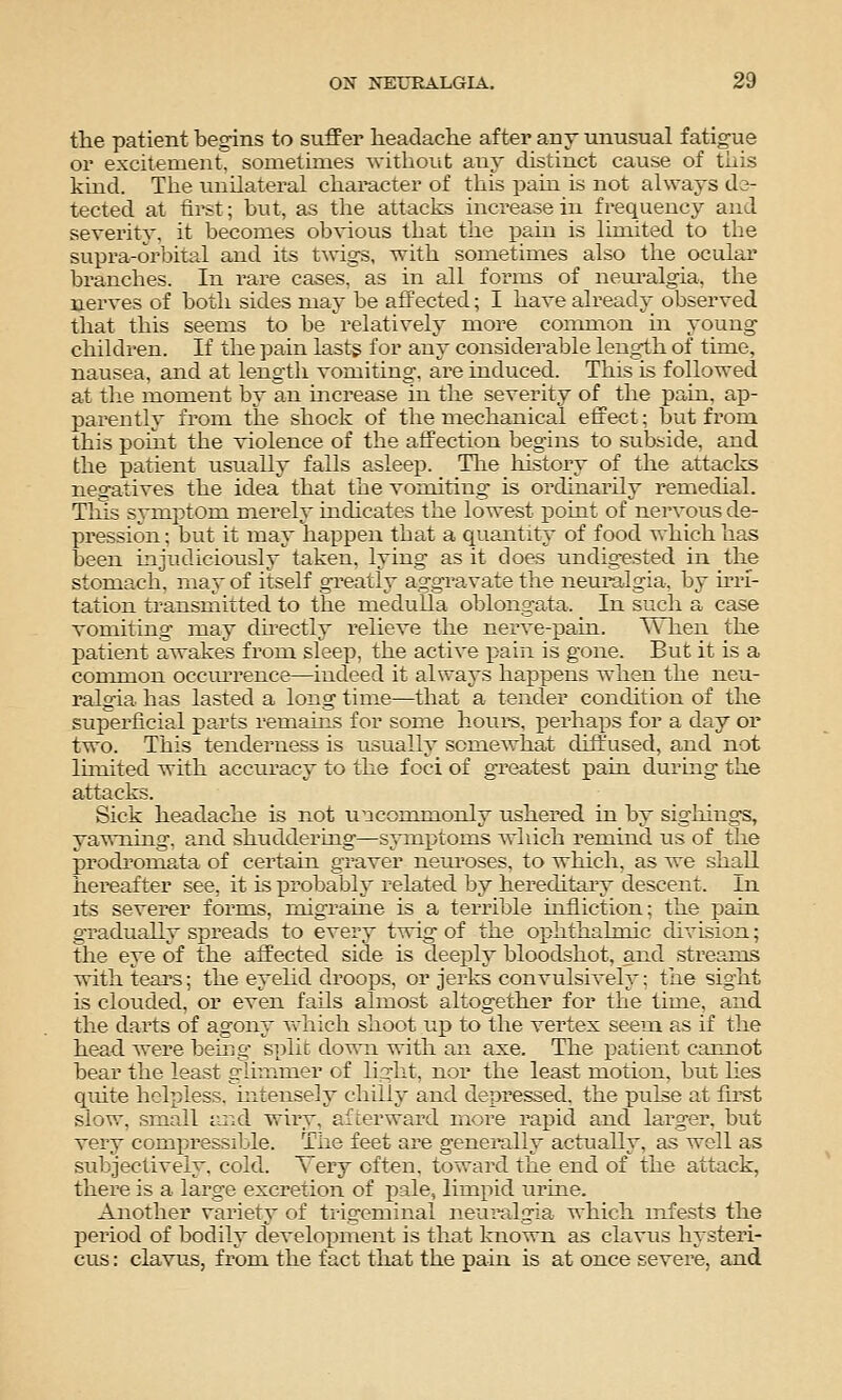 the patient begins to suffer headache after any unusual fatigue or excitement, sometimes without any distinct cause of this kind. The unilateral character of this pain is not always de- tected at firet; but, as the attacks increase in frequency and severity, it becomes obvious that the pain is limited to the supra-orbital and its tAngs, with sometimes also the ocular branches. In rare cases, as in all forms of nem-algia, the nerves of both sides may be affected; I have already observed that this seems to be relatively more common in young children. If the pain lasts for any considerable length of time, nausea, and at length vomiting, are induced. This Ls followed at the moment by an mcrease in the severity of the pain, ap- parently from the shock of the mechanical effect; but from this point the violence of the affection begins to subside, and the patient usually falls asleep. Tlie liistory of the attacks negatives the idea that the vomiting is ordinarily remechal. Tins symptom merely mdicates the lowest iDoint of nervous de- pression ; but it may happen that a quantity of food which has been mjudiciously taken, lying as it does undigested in the stomach, may of itself greatly aggravate the neuralgia, by irri- tation transmitted to the medulla oblongata. In such a case vomiting may dhectly relieve the nerve-pain. Wlien the patient awakes from sleep, the active pain is gone. But it is a connnon occurrence—indeed it always happens when the neu- ralgia has lasted a long time—that a tender condition of the superficial parts remains for some horn's, perhaps for a day or two. This tenderness is usually somewhat diffused, and not lunited with accuracy to the foci of greatest pain during the attacks. Sick headache is not u^acommonly ushered in by sigliings, yawning, and shuddering—symptoms which remind us of the prodromata of certain graver neiu'oses, to which, as we shall hereafter see, it is probably related by hereditary descent, in its severer forms, migraine is a terrible infliction; the pain gradually spreads to every twig of the ophthalmic division; the eye of the affected side is deeply bloodshot, and streams with teal's; the eyehd droo^DS, or jerks convulsively: the sight is clouded, or even fails almost altogether for the time, and the darts of agony vdiich shoot up to the vertex seem as if the head, were bemg split down with an axe. The patient cannot bear the least glimmer of light, nor the least motion, but lies quite helpless, mtensely chilly and depressed, the pulse at fu'st slow, small tuid wiry, afterward more rapid and larger, but very compressible. The feet are genei'ally actually, as well as subjectively, cold. Very often, toward the end of the attack, there is a large excretion of pale, limpid urme. Another variety of trigeminal neui'algia which infests the period of bodily develox^ment is that known as clavus hysteri- cus : clavus, from the fact that the pain is at once severe, and