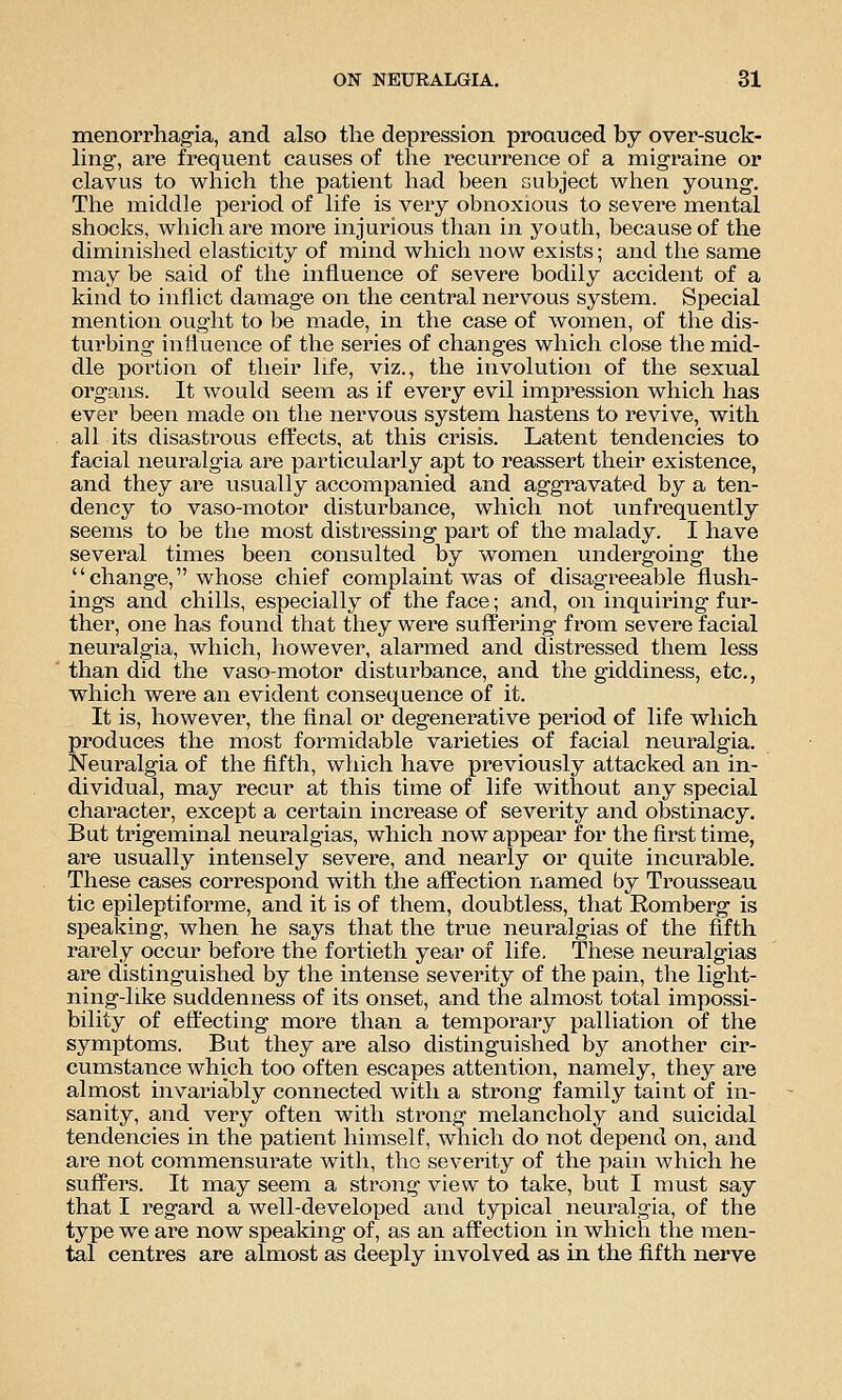 menorrhagia, and also the depression proauced by over-suck- ling, are frequent causes of the recurrence of a migraine or clavus to which the patient had been subject when young. The middle period of life is very obnoxious to severe mental shocks, which are more injurious than in youth, because of the diminished elasticity of mind which now exists; and the same may be said of the influence of severe bodily accident of a kind to inflict damage on the central nervous system. Special mention ought to be made, in the case of women, of the dis- turbing influence of the series of changes which close the mid- dle portion of their life, viz., the involution of the sexual organs. It would seem as if every evil impression which has ever been made on the nervous system hastens to revive, with all its disastrous effects, at this crisis. Latent tendencies to facial neuralgia are particularly apt to reassert their existence, and they are usually accompanied and aggravated by a ten- dency to vaso-motor disturbance, which not unfrequently seems to be the most distressing part of the malady. I have several times been consulted by women undergoing the change, whose chief complaint was of disagreeable flush- ings and chills, especially of the face; and, on inquiring fur- ther, one has found that they were suffering from severe facial neuralgia, which, however, alarmed and distressed them less than did the vasomotor disturbance, and the giddiness, etc., which were an evident consequence of it. It is, however, the final or degenerative period of life which produces the most formidable varieties of facial neuralgia. Neuralgia of the fifth, which have previously attacked an in- dividual, may recur at this time of life without any special character, except a certain increase of severity and obstinacy. But trigeminal neuralgias, which now appear for the first time, are usually intensely severe, and nearly or quite incurable. These cases correspond with the affection named by Trousseau tic epileptiforme, and it is of them, doubtless, that Romberg is speaking, when he says that the true neuralgias of the fifth rarely occur before the fortieth year of life. These neuralgias are distinguished by the intense severity of the pain, the light- ning-hke suddenness of its onset, and the almost total impossi- bility of effecting more than a temporary palliation of the symptoms. But they are also distinguished by another cir- cumstance which too often escapes attention, namely, they are almost invariably connected with a strong family taint of in- sanity, and very often with strong melancholy and suicidal tendencies in the patient himself, which do not depend on, and are not commensurate with, the severity of the pain which he suffers. It may seem a strong view to take, but I must say that I regard a well-developed and typical neuralgia, of the type we are now speaking of, as an affection in which the men- tal centres are almost as deeply involved as in the fifth nerve