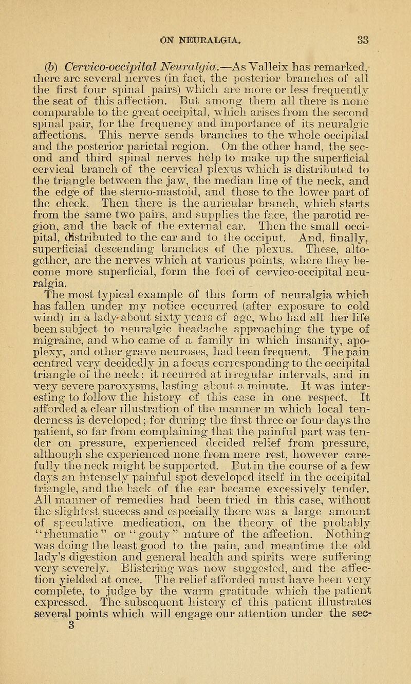 (b) Cervico-occipital Neuralgia.—As Valleix has remarked, there are sevei'al nerves (in fact, the posterior branches of all the first four spinal pairs) wliicli are niore or less frequently the seat of this affection. But among them all there is none comparable to the great occipital, which arises from the second si)inal pair, for the frequency and impoi'tance of its neuralgic affections. This nerve sends branches to the vvhole occipital and the posterior parietal region. On the other hand, the sec- ond and third spinal nerves help to make up the superficial cervical branch of the cervical plexus which is distributed to the triangle between the jaw, the median line of the neck, and the edge of the sterno-mastoid, and those to the lower part of the cheek. Then there is the auricular branch, which starts from the same two pairs, and supplies the face, the parotid re- gion, and the back of the external ear. Then the small occi- pital, distributed to the ear and to the occij^ut. And, finally, superficial descending branches of the plexus. These, alto- gether, are the nerves which at various points, where they be- come more superficial, form the foci of cervico-occipital neu- ralgia. The most typical example of this form of neuralgia which has fallen under my notice occurred (after exjwsure to cold v/ind) in a lady- about sixty years of age, who had all her life been subject to neuralgic headache approaching the type of migraine, and wlio came of a family in which insanity, apo- plexy, and other grave neuroses, had been frequent. The pain centred very decidedly in a focus corresponding to the occipital triangle of the neck; it recurred at irregular intervals, and in very severe paroxysms, lasting about a, minute. It was inter- esting to follow the histoiy of this case in one respect. It afForcled a clear illustration of the manner m which local ten- derness is developed; for during the first three or four days the patient, so far from complaining that the painful part was ten- der on pressure, experienced decided relief from pressure, although she experienced none from m.ere rest, however care- fully the neck might be supported. But in the course of a few days an intensely painful spot developed itself in the occipital triangle, and the back of the ear became excessively tender. All manner of remedies had been tried in this case, without the slightest success and especially there w^as a large amount of speculative medication, on the theory of the probably rheumatic or gouty nature of the affection. Nothing w^as doing the least good to the pain, and meantime the old lady's digestion and general health and spirits Vv^ere suffering very seA^erely. Blistering was now suggested, and tlie affec- tion yielded at once. The relief afxorded must have been very complete, to judge by the warm gratitude which the patient expressed. The subsequent history of this patient iHustrates several points which will engage our attention under the sec- 3