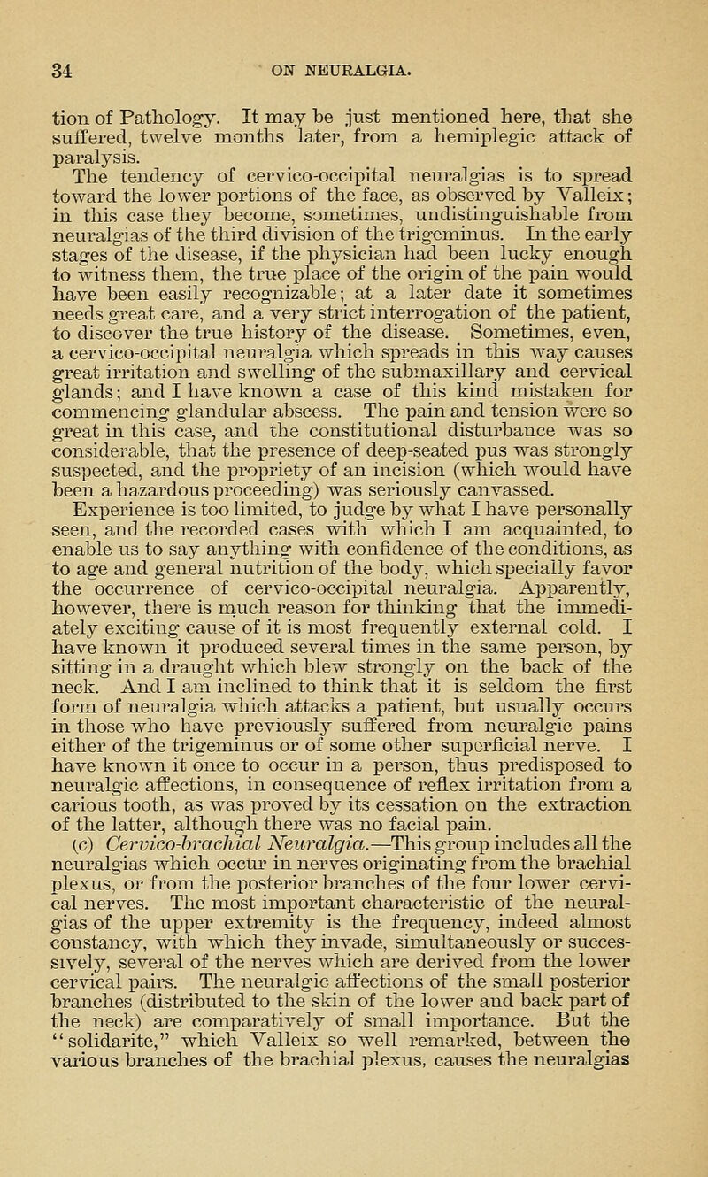 tion of Pathology. It may be just mentioned here, that she sulfered, twelve months later, from a hemiplegic attack of paralysis. The tendency of cervico-occipital neuralgias is to spread toward the lower portions of the face, as observed by Valleix; in this case they become, sometimes, undistinguishable from neuralgias of the third division of the trigeminus. In the early stages of the disease, if the physician had been lucky enough to witness them, the true place of the origin of the pain would have been easily recognizable; at a later date it sometimes needs great care, and a very strict interrogation of the patient, to discover the true history of the disease. Sometimes, even, a cervico-occipital neuralgia which spreads in this way causes great irritation and swelling of the submaxillary and cervical glands; and I have known a case of this kind mistaken for commencing glandular abscess. The pain and tension were so great in this case, and the constitutional disturbance was so considerable, that the presence of deep-seated pus was strongly suspected, and the propriety of an incision (which would have been a hazardous proceeding) was seriously canvassed. Experience is too limited, to judge by what I have personally seen, and the recorded cases with which I am acquainted, to enable us to say anything with confidence of the conditions, as to age and general nutrition of the body, which specially favor the occurrence of cervico-occipita,l neuralgia. Apparently, however, there is inuch reason for thinking that the immedi- ately exciting cause of it is most frequently external cold. I have known it produced several times in the same person, by sitting in a draught which blew strongly on the back of the neck. And I am inclined to think that it is sekloin the first form of neuralgia which attacks a patient, but usually occurs in those who have previously suffered from neuralgic pains either of the trigeminus or of some other superficial nerve. I have known it once to occur in a person, thus predisposed to neuralgic affections, in consequence of reflex irritation from a carious tooth, as was proved by its cessation on the extraction of the latter, although there was no facial pain. (.c) Cervico-brachial Neuralgia.—This group includes all the neuralgias which occur in nerves originating from the brachial plexus, or from the posterior branches of the four lower cervi- cal nerves. The most important characteristic of the neural- gias of the upper extremity is the frequency, indeed almost constancy, with which they invade, simultaneously or succes- sively, several of the nerves which are derived from the lower cervical pairs. The neuralgic affections of the small posterior branches (distributed to the skin of the lower and back part of the neck) are comparatively of small importance. But the  solidarite, which Valleix so well remarked, between the various branches of the brachial plexus, causes the neuralgias