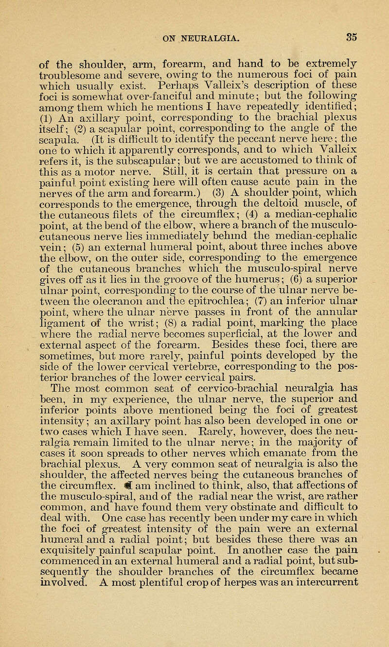 of the shoulder, arm, forearm, and hand to he extremely troublesome and severe, owing to the numerous foci of pain which usually exist. Perhaps Valleix's description of these foci is someAviiat over-fanciful and minute; but the following among them which he mentions I have repeatedly identified; (1) An axillary point, corresponding to the brachial plexus itself; (S) a scapular point, corresponding to the angle of the scapula. (It is difficult to identify the peccant nerve here; the one to which it apparently corresponds, and to which Valleix refers it, is the subscapular; but we are accustomed to think of this as a motor nerve. Still, it is certain that pressure on a painful, point existing here will often cause acute pain in the nerves of the arm and forearm.) (3) A shoulder point, which corresponds to the emergence, through the deltoid muscle, of the cutaneous filets of the circumflex; (4) a median-cephalic point, at the bend of the elbow, where a bi'anch of the musculo- cutaneous nerve lies immediately behmd the median-cephalic vein; (5) an external humeral point, about three inches above the elbow, on the outer side, correspondmg to the emergence of the cutaneous branches which the musculo-spiral nerve gives off as it lies in the groove of the humerus; (6) a superior ulnar j)oint, corresponding to the course of the ulnar nerve be- tween the olecranon and the epitrochlea; (7) an inferior ulnar point, where the ulnar nerve passes in front of the annular ligament of the wrist; (8) a radial point, marking the place where the radial nerve becomes superficial, at the lower and external aspect of the forearm. Besides these foci, there are sometimes, but more rarely, painful points developed by the side of the lower cervical vertebi-ae, corresponding to the pos- terior branches of the lower cervical pairs. The most common seat of cervico-brachial neuralgia has been, in my experience, the ulnar nerve, the superior and inferior points above mentioned being the foci of greatest intensity; an axillary point has also been developed in one or two cases which I have seen. Rarely, however, does the neu- ralgia remain limited to the tilnar nerve; in the majority of cases it soon spreads to other nerves which emanate from the brachial plexus. A very common seat of neuralgia is also the shoulder, the affected nerves being the cutaneous branches of the circumflex. C am inclined to think, also, that affections of the musculo-spiral, and of the radial near the wrist, are rather connnon, and have found them very obstinate and difficult to deal with. One case has recently been under my care in which the foci of greatest intensity of the pain were an external humeral and a radial point; but besides these there was an exquisitely painful scapular point. In another case the paiu commenced in an external humeral and a radial point, but sub- sequently the shoulder branches of the circumflex became involved. A most plentiful crop of herpes was an intercurrent