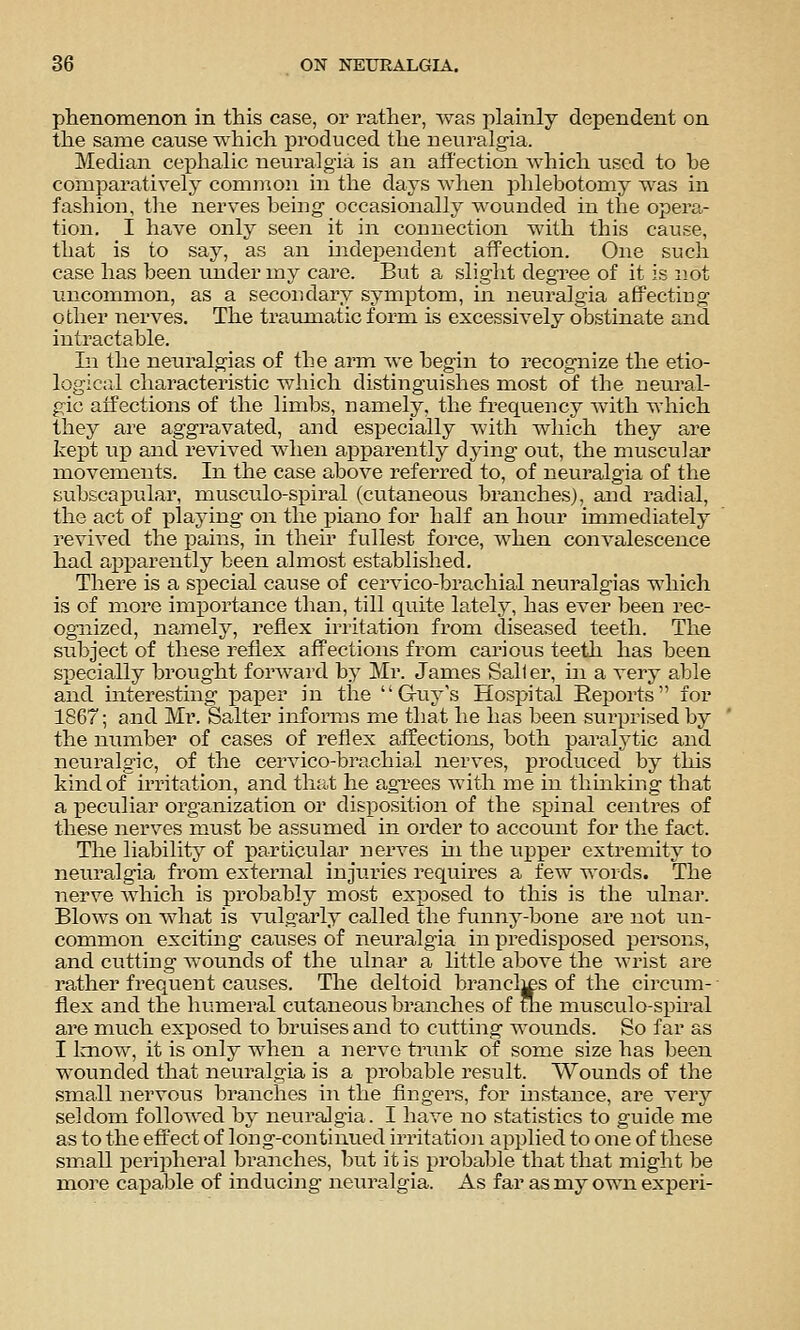 phenomenon in this case, or rather, was plainly dependent on the same cause which produced the neuralgia. Median cephalic neuralgia is an affection which used to be comparatively common in the days when phlebotomy was in fashion, the nerves being occasionally wounded in the opera- tion. I have only seen it in connection with this cause, that is to say, as an independent affection. One such case has been under my care. But a slight degree of it is not uncommon, as a secondary symptom, in neuralgia affecting other nerves. The traumatic form is excessively obstinate and intractable. In the neuralgias of the arm we begin to recognize the etio- logical characteristic which distinguishes most of the neural- gic affections of the limbs, namely, the frequency Avith which they are aggravated, and esj)ecially with which they are kept uj) and revived when apparently dying out, the muscular movements. In the case above referi'ed to, of neuralgia of the subscapular, musculo-spiral (cutaneous branches), and radial, the act of inlaying on the piano for half an hour immediately revived the pains, in their fullest force, when convalescence had apparently been almost established. There is a s^oecial cause of cervico-brachial neuralgias which is of more imiioi'tance than, till quite lately, has ever been rec- ognized, namely, reflex irritation from diseased teeth. The subject of these reflex affections from carious teeth has been specially brought forwai'd by Mr. James Sa,11er, in a very able and interesting paper in tlae  G-uy's Hospital Reports for 1867; and Mr. Salter informs me that he has been surprised by the number of cases of reflex affectiojis, both paralytic and neuralgic, of the cervico-brachiaJ nerves, produced by this kind of irritation, and tluit he aga-ees with me in thinking that a peculiar organization or disposition of the spinal centres of these nerves must be assumed in order to account for the fact. The liabilit}^ of particular nerves hi the upper extremity to neuralgia from external injuries requires a few words. The nerve Avhich is probably most exposed to this is the ulnar. Blows on what is vulgarly called the funny-bone are not un- common exciting causes of neuralgia in predisposed persons, and cutting wounds of the ulnar a little above the wrist are rather frequent causes. The deltoid branclj£S of the circum-- flex and the humeral cutaneous branches of uie musculo-spiral are much exposed to bruises and to cutting wounds. So far as I laiow, it is only when a nerve trunk of some size has been wounded that neuralgia is a probable result. Wounds of the small nervous branches in the flngers, for instance, are very seldom followed by neuralgia. I have no statistics to guide me as to the effect of long-continued irritatioji applied to one of these small iDcripheral branches, but it is probable that that might be more capable of inducing neuralgia. As far as my own experi-