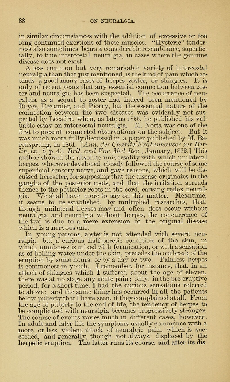 in similar circumstances with the addition of_ excessive or too long- continued exertions of these muscles. Hj'steric tender- ness also sometimes bears a considerable resemblance, superfic- ially, to true intercostal neuralgia, in cases where the genuine disease does not exist. A less common but very remarkable variety of intercostal neuralgia than that just mentioned, is the kind of ijaiu which at- tends a good many cases of herpes zoster, or shingles. It is only of recent years that any essential connection between zos- ter and neuralgia has been suspected. The occurrence of neu- ralgia as a sequel to zoster had indeed been mentioned by Eayer, Eecamier, and Piorry, but the essential nature of the connection between the two diseases was evidently not sus- pected by Lecadre, when, as late as 1855, he published his val- uable essay on intercostal neuralgia. M. Notta was one of the first to present connected observations on the subject. But it was much more fully discussed in a paper published by M. Ba- rensprung, in 1861. [Ann. der Charite-Krakenhauser zer Ber- lin, ix., 2, p. 40. Brit, and For. Med.Rev., January, 1862.] This author showed the absolute universality with which unilateral herpes, wherever developed, closely followed the course of some superficial sensory nerve, and gave reasons, which will be dis- cussed hereafter, for sui:)ioosirig that the disease originates in the ganglia of the posterior roots, and that the irritation spreads thence to the posterior roots in the cord, causing reflex neural- gia. We shall have more to say on this matter. Meantime, it seems to be established, by multiplied researches, that, though unilateral herpes may and of len does occur without neuralgia, and neuralgia without herpes, the concurrence of the two is due to a mere extension of the original disease which is a nervous one. In young persons, zoster is not att-ended with severe neu- ralgia, but a curious half-paretic condition of the skin, in which numbness is mixed v.dth formication, or with a sensation as of boiling water under the skin, precedes the outbreak of the eruption by some hours, or by a day or two. Painless herpes is commonest in youth. I remember, for instance, that, in an attack of shingles which I suffered about the age of eleven, there was at no stage any acute pain; only, in the pre-eruptive period, for a short time, I had the curious sensations referred to above: and the same thing has occurred in all the patients below puberty that I have seen, if they complained at all. From the age of puberty to the end of life, the tendency of herpes to be complicated with neuralgia becomes progressively stronger. The course of events varies much in different cases, however. In adult and later life the symptoms usually commence with a more or less violent attack of neuralgic pain, which is suc- ceeded, and generally, though not always, displaced by the herpetic eruption. The latter runs its course, and after its dis