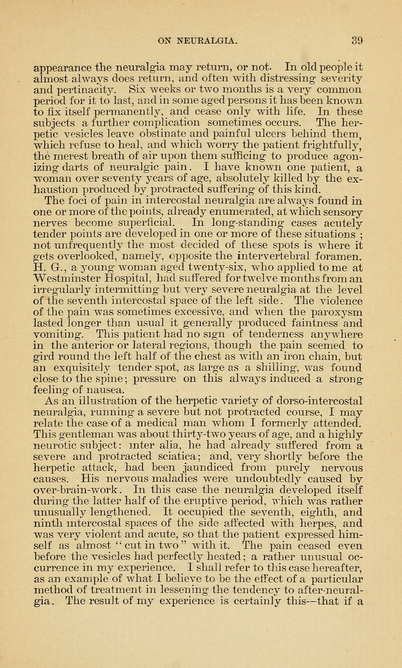 appearance the neuralgia may return, or not. In old people it almost always does return, and often with distressing severity and pertinacity. Six weeks or two months is a very common period for it to last, and in some aged persons it has been known to fix itself permanently, and cease only with life. In these subjects a further complication sometimes occurs. The her- petic vesicles leave obstinate and painful ulcers behind them, which i-efuse to heal, and which worry the patient frightfully, the merest breath of air ujjon them sufficing to produce agon- izing darts of neuralgic pain. I have known one patient, a woman over seventy years of age, absolutely killed by the ex- haustion produced by protracted suffering of this kind. The foci of pain in intercostal neuralgia are always found in one or more of the points, already enumerated, at which sensory nerves become superficial. In long-standing cases acutely tender points are developed in one or more of these situations ; not unfrequently the most decided of these spots is where it gets overlooked, namely, opposite the intervertebral foramen. H. G., a young woman aged twenty-six, who applied to me at Westminster Hospital, had suffered for twelve months from an irregularly intermitting but very severe neuralgia at the level of the seventh intercostal space of the left side. The violence of the pain was sometimes excessive, and when the paroxysm lasted longer than usual it generally produced faintness and vomiting. This patient had no sign of tenderness anj^where in the anterior or lateral regions, though the pain seemed to gird round the left half of the chest as with an iron chain, but an exq^^isitely tender spot, as large as a shilling, was found close to the spine; pressure on this always induced a strong feelmg of nausea. As an illustration of the herpetic variety of dorso-intercostal neuralgia, running a severe but not protracted course, I may relate the case of a medical man whom I formerly attended. This gentleman was about thirty-two years of age, and a highly neurotic subject: inter alia, he had already suffered from a severe and protracted sciatica; and, very shortly before the herpetic attack, had been jaundiced from purely nervous causes. His nervous maladies were undoubtedly caused by over-brain-work. In this case the neuralgia developed itself during the latter half of the eruptive period, T\'hich was rather unusually lengthened. It occupied the seventh, eighth, and ninth intercostal spaces of the side affected with herpes, and was very violent and acute, so that the patient expressed him- self as almost cut in two with it. The pain ceased even before the vesicles had perfectly heated; a rather unusiial oc- currence in my experience. I shall refer to this case hereafter, as an example of what I believe to be the effect of a particular method of treatment in lessening the tendency to after-neural- gia . The result of my experience is certainly this—that if a