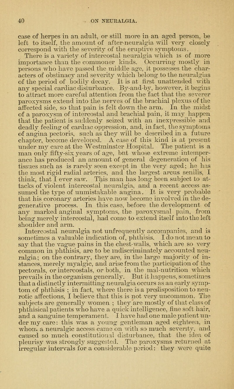 case of herpes in an adult, or still more in an aged person, be left to itself, the amount of after-neuralgia will very closely correspond with the severity of the eruptive symptoms. There is a variety of intercostal neuralgia which is of more importance than the commoner kinds. Occurring mostly in persons who have passed the middle age. it possesses the char- acters of obstinacy and severity which belong to the neuralgias of the period of bodily decay. It is at first unattended with any special cardiac disturbance. By-and-by, however, it begins to attract more careful attention from the fact that the severer paroxysms extend into the nerves of the brachial plexus of the affected side, so that pain is felt down the arm. In the mid^t of a paroxysm of intercostal and l^rachial pain, it may happen that the patient is suddenly seized with an inex]n'essibie and deadly feeling of cardiac oppression, and, in fact, the symptoms of angina pectoris, such as they will be described in a futuz*e chapter, become develo]5ed. A case of this kind is at present under my care at the Westminster Hospital. The patient is a man only fifty-six years of age, but whose extreme intemper- ance has produced an amount of general degeneration of his tissues such as is randy seen except in the very aged; he has the most rigid radial arteries, and the largest arcus senilis, I think, that I ever saw. This man has long been subject to at- tacks of ^^olent intercostal neuralgia, and a recent access as- sumed the type of unmistakable angina. It is very probable that his coronary arteries have now become involved in the de- generative process. In this case, before the development of any marked anghial symiDtoms, the paroxysmal pain, fi'om being merely intercostal, had come to extend itself into the left shoulder and arm. Intercostal neuralgia not unfrequently accompanies, and is sometimes a valua.ble indication of, phthisis. I do not mean to say that the vague pains in the chest-walls, which are so very common m phtliisis, are to be indiscriminately accounted neu- ralgia ; on the contrary, they are, in the large majority of in- stances, merely myalgic, and arise from the participation of the pectorals, or intercostals, or both, in the mal-nutrition which prevails in the organism generally. But it liappens, sometimes that a distinctly intermitting neuralgia occurs as an early s^inp- tom of phthisis ; in fact, where there is a jjredisposition to neu- rotic affections, I believe that this is not very uncommon. Tiie subjects are generally women ; they are mostly of that class of phthisical patients who have a quick intelligence, fine soft hair, and a sanguine temperament. I have had one male patient un- der my care: this was a young gentleman aged eighteen, in whon'i a neuralgic access came on with so much severity, and caused so much constitutional disturbance, that the idea of pleurisy was strongly suggested. The paroxysms retui-ned at irregular intervals for a considerable jDariod: they were quite