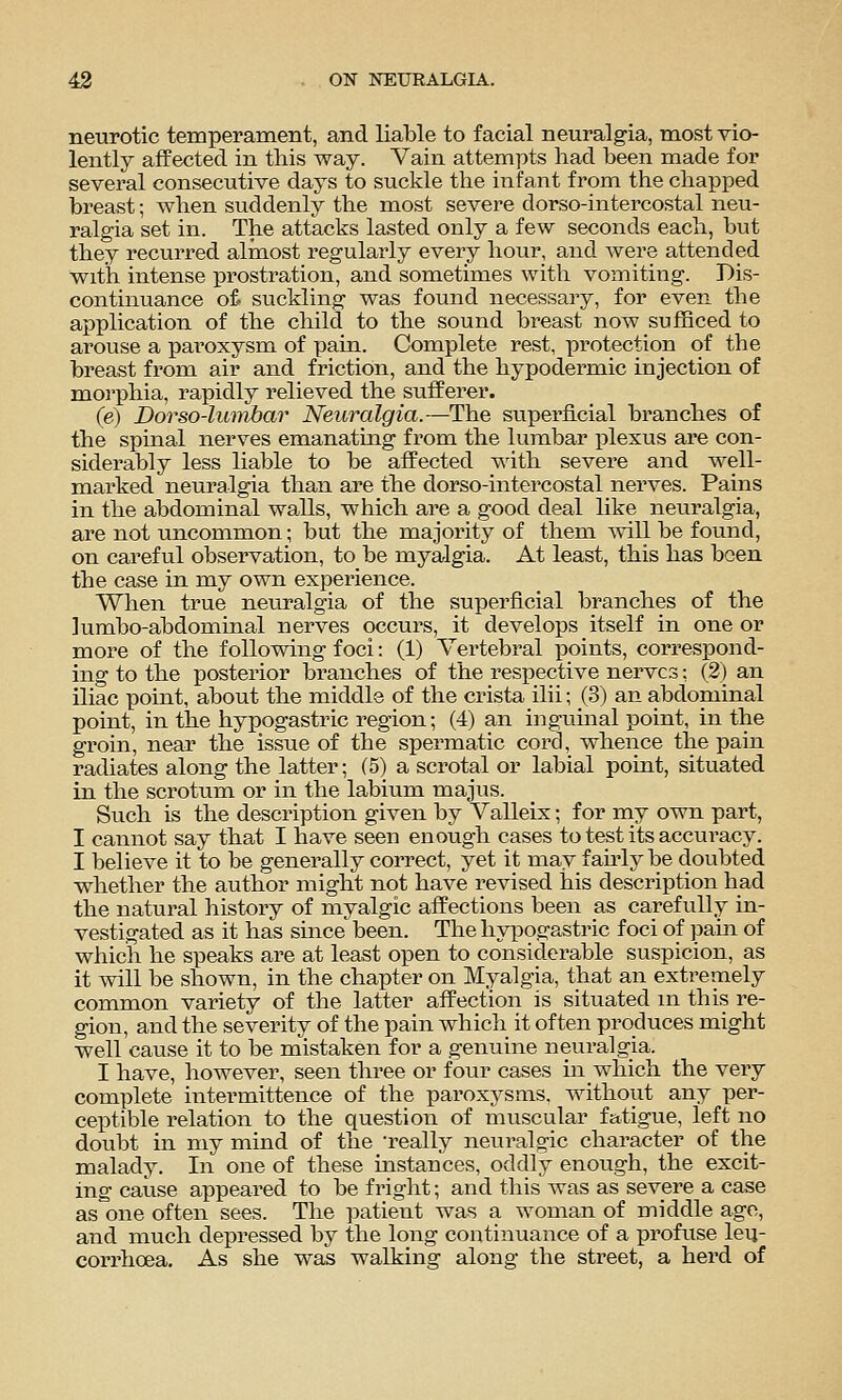 neurotic temperament, and liable to facial neuralgia, most vio- lently affected in this way. Vain attempts had been made for several consecutive days to suckle the infant from the chapped breast; when suddenly the most severe dorso-intercostal neu- ralgia set in. The attacks lasted only a few seconds each, but they recurred almost regularly every hour, and were attended with intense prostration, and sometimes with vomiting. Dis- continuance of. suckling was found necessary, for even the application of the child to the sound breast now sufficed to arouse a paroxysm of pain. Complete rest, protection of the breast from air and friction, and the hypodermic injection of morphia, rapidly relieved the sufferer. (e) Dorso-luinbar Neuralgia.—The superficial bi^anches of the spinal nerves emanatmg from the lumbar plexus are con- siderably less liable to be affected with severe and well- marked neuralgia than are the dorso-intercostal nerves. Pains in the abdominal walls, which are a good deal like neuralgia, are not uncommon; but the majority of them will be found, on careful observation, to be myalgia. At least, this has been the case in my own experience. When true neuralgia of the superficial branches of the lumbo-abdominal nerves occurs, it develops itself in one or more of the following foci: (1) Vertebral points, correspond- ing to the posterior branches of the respective nerves: (2) an iliac point, about the middle of the crista ilii; (3) an abdominal point, in the hypogastric region; (4) an inguinal point, in the groin, near the issue of the spermatic cord, whence the pain radiates along the latter; (5) a scrotal or labial point, situated in the scrotum or in the labium majus. Such is the description given by Valleix; for rny own part, I cannot say that I have seen enough cases to test its accuracy. I believe it to be generally correct, yet it may f anly be doubted whether the author might not have revised his description had the natural history of myalgic affections been as carefully in- vestigated as it has since been. The hyiDogastric foci of pain of which he speaks are at least open to considerable suspicion, as it will be shown, in the chapter on Myalgia, that an extremely common variety of the latter affection is situated m this re- gion, and the severity of the pain which it often produces might well cause it to be mistaken for a genuine neuralgia. I have, however, seen three or four cases in which the very complete intermittence of the paroxysms, without any per- ceptible relation to the question of muscular fatigue, left no doubt in my mind of the really neuralgic character of the malady. In one of these mstances, oddly enough, the excit- ing cause appeared to be fright; and this was as severe a case as one often sees. The patient was a woman of middle ago, and mucla depressed by the long continuance of a profuse leu- corrhoea. As she was walking along the street, a hei'd of