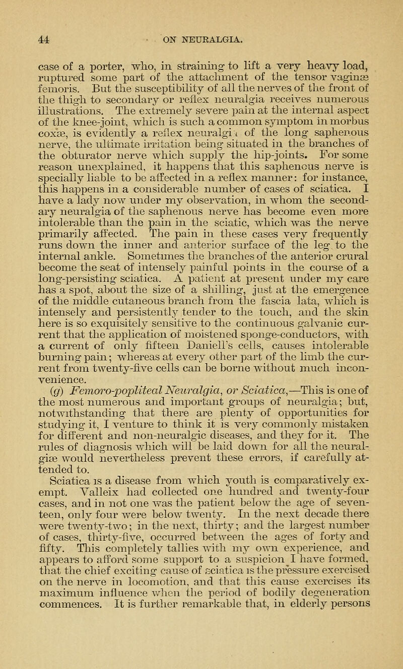 case of a porter, who, in straining- to lift a very heavy load, ruptured some part of the attachment of the tensor vaginas femoris. But the susceptibility of all the nerves of the front of the thigh to secondary or reflex neuralgia receives numerous illustrations. The extremely severe pain at the internal aspect of the knee-joint, which is such a common symptom in morbus coxas, is evidently a reflex neuralgi i of the long saphenous nerve, the ultimate irritation being situated in the branches of the obturator nerve which supply the hip-joints. For some reason unexplained, it happens that this saijhenous nerve is specially liable to be affected in a reflex manner: for instance, this ha^Dpens in a considerable number of cases of sciatica, I have a lady now under my observation, in whom the second- ary neuralgia of the saphenous nerve has become even more intolerable than the pain in the sciatic, which was the nerve primarily affected. The pain in these cases very frequently runs down the inner and anterior surface of the leg to the internal ankle. Soinetmies the branches of the anterior crural become the seat of intensely painful points in the course of a long-persisting sciatica. A patient at present under my care has a spot, about the size of a shilling, just at the emergence of the middle cutaneous branch from the fascia lata, which is intensely and persistently tender to the touch, and the skin here is so exquisitely sensitive to the continuous galvanic cur- rent that the application of moistened sponge-conductors, with a current of only fifteen Daniell's cells, causes intolerable burning pain; whereas at every other part of the limb the cur- rent from twenty-five cells can be borne without much mcon- venience. (g) Femoro-popliteal Neuralgia, or Sciatica,—^Tliis is one of the most numerous and important groups of neuralgia; bixt, notwithstanding that there are plenty of opportunities for studying it, I venture to think it is very commonly mistaken for different and non-neuralgic diseases, and they for it. The rules of diagnosis which will be laid down for all the neural- giae would nevertheless prevent these errors, if carefully at- tended to. Sciatica is a disease from which j^outh is comparatively ex- empt. Valleix had collected one hundred and twenty-four cases, and in not one was the patient below the age of seven- teen, only four were below twenty. In the next decade there were twenty-two; in the next, thirty; and the largest number of cases, thirty-five, occurred between the ages of forty and fifty. Tliis completely tallies with my own experience, and appears to afford some supi^ort to a suspicion I have formed, that the chief exciting cause of sciatica is the pressure exercised on the nerve in locomotion, and that tliis cause exercises its maximum influence when the period of bodily degeneration commences. It is further remarkable that, in elderly persons