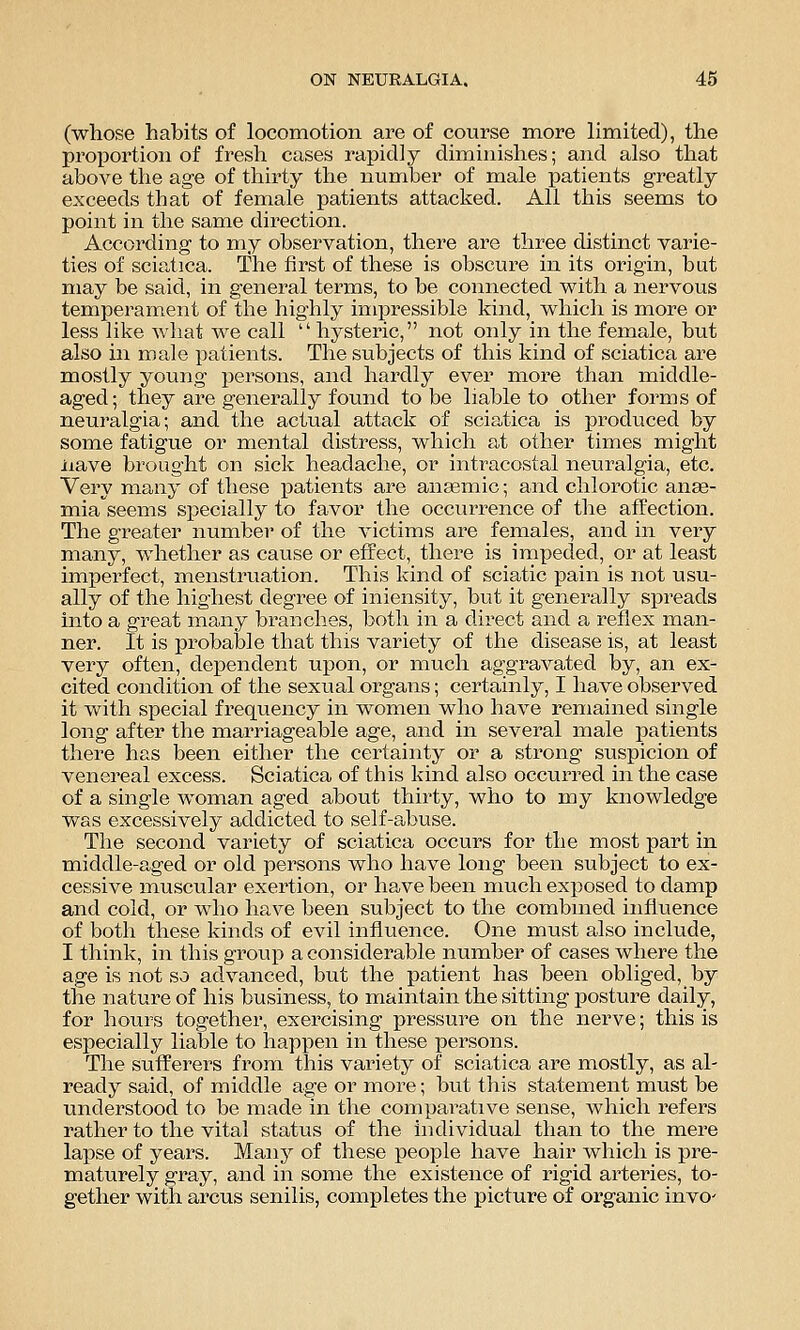 (whose habits of locomotion are of course more limited), the proportion of fresh cases rapidly diminishes; and also that above the age of thirty the number of male patients greatly exceeds that of female patients attacked. All this seems to point in the same direction. According to my observation, there are three distinct varie- ties of sciatica. The first of these is obscure in its origin, but may be said, in general terms, to be connected with a nervous temperament of the highly impressible kind, which is more or less like what we call  hysteric, not only in the female, but also in male patients. The subjects of this kind of sciatica are mostly young persons, and hardly ever more than middle- aged; they are generally found to be liable to other forms of neuralgia; and the actual attack of sciatica is produced by some fatigue or mental distress, which at other times might iiave brought on sick headache, or infracostal neuralgia, etc. Very many of these patients are anaemic; and chlorotic anae- miaseems specially to favor the occurrence of the affection. The greater number of the victims are females, and in very many, whether as cause or effect, there is impeded, or at least imperfect, menstruation. This kind of sciatic pain is not usu- ally of the highest degree of iniensity, but it generally spreads into a great many branches, both in a direct and a reflex man- ner. It is probable that this variety of the disease is, at least very often, dependent upon, or much aggravated by, an ex- cited condition of the sexual organs; certainly, I have observed it with special frequency in women who have remained single long after the marriageable age, and in several male joatients there has been either the certainty or a strong suspicion of venereal excess. Sciatica of this kind also occurred in the case of a single woman aged about thirty, who to my knowledge was excessively addicted to self-abuse. The second variety of sciatica occurs for the most part in middle-aged or old persons who have long been subject to ex- cessive muscular exertion, or have been much exposed to damp and cold, or who have been subject to the combined influence of both these kinds of evil influence. One must also include, I think, in this group a considerable number of cases where the age is not so advanced, but the patient has been obliged, by the nature of his business, to maintain the sitting posture daily, for hours together, exercising pressure on the nerve; this is especially liable to happen in these persons. The sufferers from this variety of sciatica are mostly, as al- ready said, of middle age or more; biit this statement must be understood to be made in the comparative sense, which refers rather to the vital status of the individual than to the mere lapse of years. Many of these people have hair which is pre- maturely gray, and in some the existence of rigid arteries, to- gether with arcus senilis, completes the picture of organic invo'