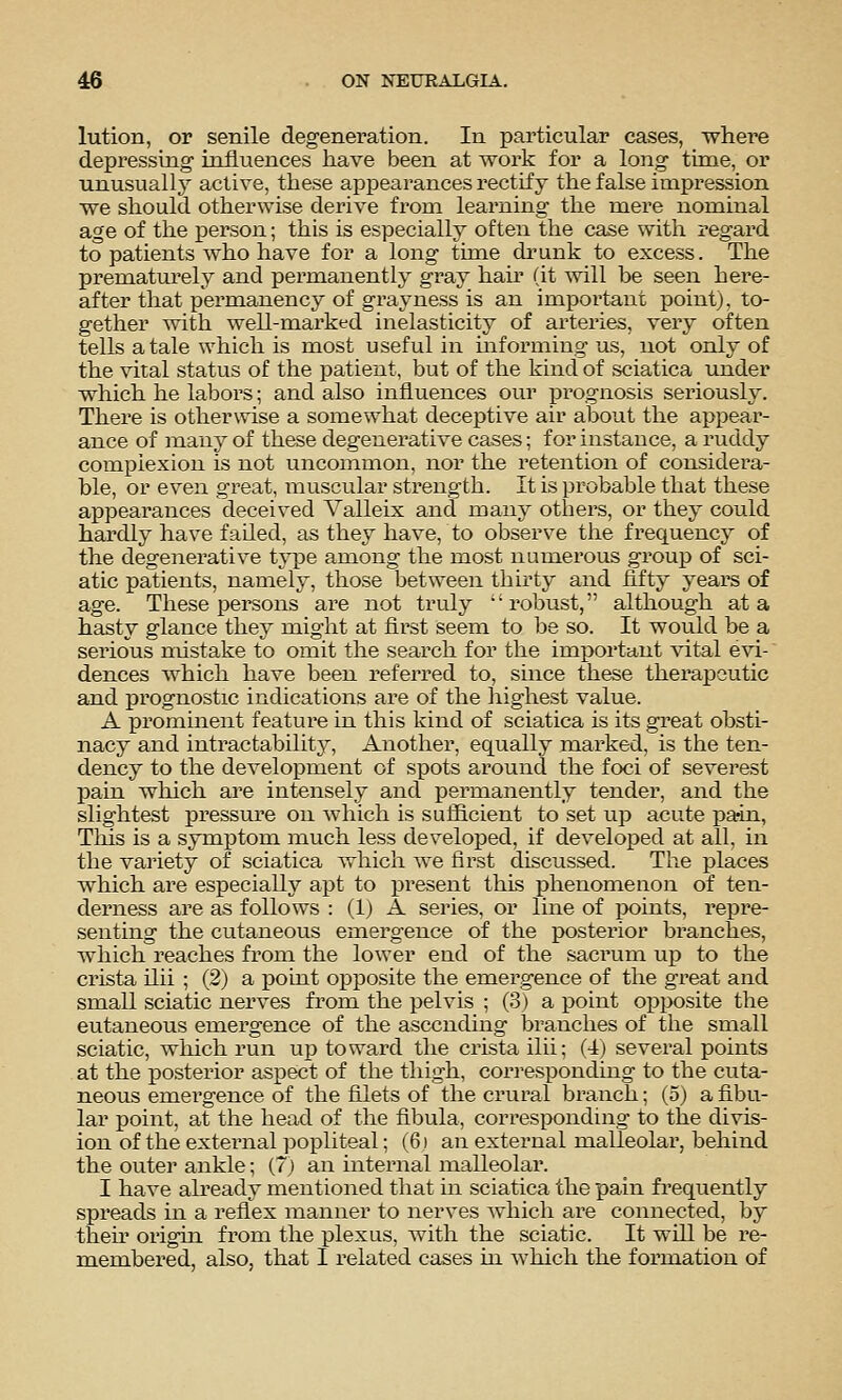 lution, or senile degeneration. In particular cases, where depressing- influences have been at work for a long time, or unusuall}' active, these appearances rectify the false impression we should otherwise derive from learning the mere nominal age of the person; this is especially often the case with regard to patients who have for a long time drunk to excess. The prematurely and permanently gray hah (it will be seen here- after that permanency of grayness is an important point), to- gether with well-marked inelasticity of artex'ies, ver}^ often tells a tale which is most useful in informing us, not only of the vital status of the patient, but of the kind of sciatica under which he labors; and also influences our prognosis seriously. There is otherwise a somewhat deceptive air about the appeai*- ance of many of these degenerative cases; for instance, a ruddy complexion is not uncommon, nor the retention of considera- ble, or even great, muscular strength. It is probable that these appearances deceived Valleix and many others, or they could hardly have failed, as they have, to observe the frequency of the degenerative type among the most numerous group of sci- atic patients, namely, those between thirty and fifty years of age. These persons are not truly robust, although at a hasty glance they might at first seem to be so. It would be a serious mistake to omit the search for the important vital evi- dences which have been referred to, since these therapeutic and prognostic indications are of the highest value. A prominent feature in this kind of sciatica is its gi'eat obsti- nacy and intractability. Another, equally marked, is the ten- dency to the development of spots around the foci of severest pain which are intensely and permanently tender, and the slightest pressure on which is sufiicient to set up acute pain, This is a symptom much less developed, if developed at all, in the variety of sciatica which we first discussed. The places which are especially apt to present this phenomenon of ten- derness are as follows : (1) A series, or line of xx>ints, repre- senting the cutaneous emergence of the posterior branches, which reaches from the lower end of the sacrum up to the crista ilii ; (2) a point opposite the emergence of the great and small sciatic nerves from the pelvis ; (3) a point opposite the eutaneous emergence of the ascending branches of the small sciatic, which run up toward the crista ilii; (4) several points at the posterior aspect of the thigh, corresponding to the cuta- neous emergence of the filets of the crural branch; (5) a fibu- lar point, at the head of the fibula, corresponding to the divis- ion of the extei^nal popliteal; (6) an external malleolar, behind the outer ankle; (7) an internal malleolar. I have ah-eady mentioned that in sciatica the pain frequently spreads in a reflex manner to nerves which are connected, by then origin from the plexus, with the sciatic. It will be re- membered, also, that I related cases in which the formation of