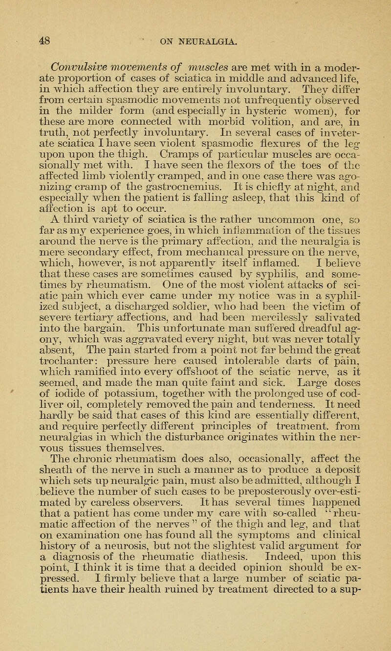 Convulsive movements of muscles are met with in a moder- ate proportion of cases of sciatica in middle and advanced life, in which affection they are entirely involuntary. They differ from certain spasmodic movements not unfrequentiy observed in the milder form (and especially in hysteric women), for these are more coruiected with morbid volition, and are, in truth, not perfectly involuntary. In several cases of inveter- ate sciatica I have seen violent spasmodic flexures of the leg upon upon the thigh. Cramps of i^articular muscles are occa- sionally met with. I have seen the flexore of the toes of tlic affected limb violently cramped, and in one case there was ago- nizing- cramp of the gastrocnemius. It is chiefly at night, and especially when the patient is fallmg asleep, that this kind of affection is apt to occur. A third variety of sciatica is the rather uncommon one, so far as my experience goes, in which inflammation of the tissues around the nerve is the primary affection, and the neuralgia is mere secondary effect, from mechanical pressure on the nerve, which, however, is not apparently itself inflamed. I believe that these cases are sometimes caused by syphilis, and some- times by rheumatism. One of the most violent attacks of sci- atic j)ain which ever came under my notice was in a syphil- ized subject, a discharged soldier, who had been the victim of severe tertiary affections, and had been mercilessly salivated into the bargain. This unfortunate man suffered dreadful ag- ony, which was aggravated every night, but was never totally absent, Tlie pain started from a point not far behuid the great trochanter: pressure here caused intolerable darts of pain, which ramified into every offshoot of the sciatic nerve, as it seemed, and ma,de the man quite faint and sick. Large doses of iodide of potassium, together with the prolonged use of cod- liver oil, completel} removed the pain and tenderness. It need hardly be said that cases of this kind are essentially different, and require perfectly different principles of treatment, from neiiralgias in which the disturbance originates within the ner- vous tissues themselves. The chronic rheumatism does also, occasionally, affect the sheath of the nerve in such a manner as to produce a deposit which sets up neuralgic pam, must also be admitted, although I beheve the number of such cases to be preposterously over-esti- mated by careless observers. It has several times happened that a patient has come under my care Avith so-called rheu- matic affection of the nerves  of the thigh and leg, and that on examination one has found all the symptoms and clinical history of a neurosis, but not the slightest valid argument for a diagnosis of the rheumatic diathesis. Indeed, upon this point, I think it is time that a decided opinion should be ex- pressed. I firmly believe that a large number of sciatic pa- tients have their health rumed by treatment directed to a sup-