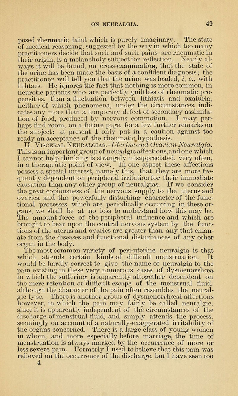 posed rheumatic taint which is purely imaginary. The state of medical reasoning, suggested by the way in which too many practitioners decide that such and svich pains are rheumatic in their origin, is a melancholy subject for reflection. Nearly al- ways it will be found, on cross-exammatioH, that the state of the urine has been made the basis of a confident diagnosis; the practitioner will tell you that the urine was loaded, z, e., with lithtaes. He ignores the fact that nothing is more connnon, in neurotic patients who are perfectly guiltless of rheumatic pro- pensities, than a fluctuation between lithiasis and oxaluria, neither of which phenomena, under the circumstances, indi- cates any more than a temporary defect of secondary assimila- tion of food, produced by nervous commotion. I may per- haps find room, on a future page, for a few further remarks on the subject; at present I only put in a caution against too ready an acceptance of the rheumatic^ hypothesis. II. Visceral Neuralgias.-ZJferwe a3i(i Ovarian Neuralgia. This is an important group of neuralgic affections, and one which I cannot help thinking is strangely misappreciated, very often, in a therapeutic point of view. In one aspect these aiTections possess a special interest, namely this, that they are more fre- quently dependent on i^eripherai irritation for their immediate causation than any other group of neuralgias. If we consider the great copiousness of the nervous supply to the uterus and ovaries, and the powerfully disturbing character of the func- tional processes which are periodically occurring in these or- gans, we shall be at no loss to understand how this may be. The amount force of the peripheral influence and which are brought to bear upon the central nervous system by the func- tions of the uterus and ovaries are greater than any that eman- ate from the diseases and functional disturbances of any other organ in the body. The most common variety of peri-uterine neuralgia is that which attends certain kinds of difficult menstruation. It would be liardly correct to give the name of neuralgia to the pahi existing in these very numerous cases of dysmenorrhoea in which the suffering is apparently altogether dependent on the mere retention or difficult escape of the menstrual fluid, althougli the character of the pain often resembles the neural- gic type. There is another group of dysmenorrhoeal affections however, in which the pain may fairly be called neuralgic, since it is apparently independent of the circumstances of the discharge of menstrual fluid, and simply attends the i^rocess, seemingly on account of a naturally-exaggerated irritability of the organs concerned. There is a large class of young women in whom, and more especially before marriage, the time of menstruation is always marked by the occurrence of more or less severe pain. Formerly I used to believe that this pam was relieved on the occurrence of the discharge, but I have seen too 4