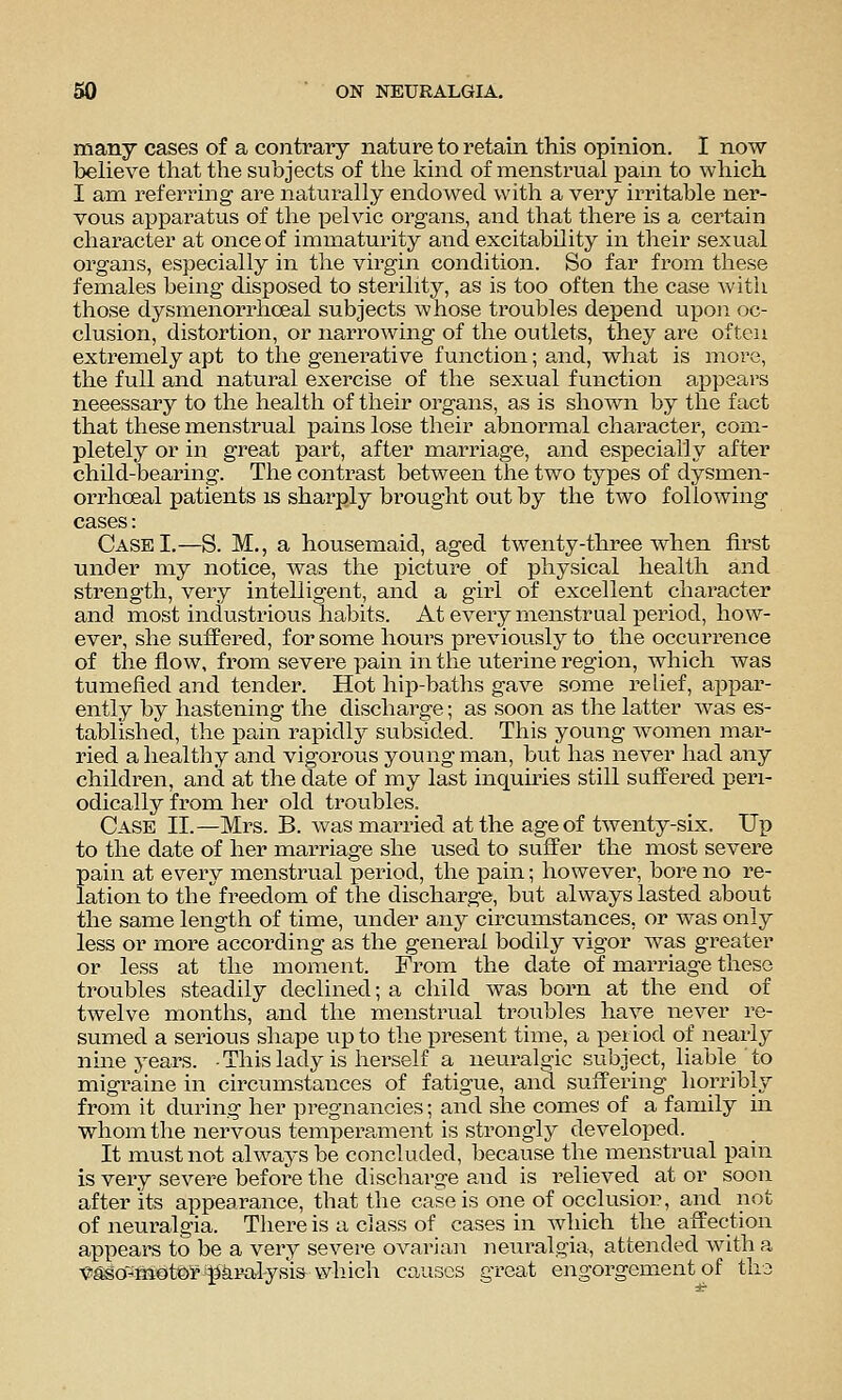 many cases of a contrary nature to retain this opinion. I now believe that the subjects of the kind of menstrual pain to which I am referring are naturally endowed with a very irritable ner- vous apparatus of the pelvic organs, and that there is a certain character at once of immaturity and excitability in their sexual organs, especially in the virgin condition. So far from these females being disposed to sterility, as is too often the case with those dysmenorrhoeal subjects whose troubles depend upon oc- clusion, distortion, or narrowing of the outlets, they are often extremely apt to the generative function; and, what is more, the full and natural exercise of the sexual function appears necessary to the health of their organs, as is shown by the fact that these menstrual pains lose their abnormal character, com- pletely or in great part, after marriage, and especially after child-bearing. The contrast between the two types of dysmen- orrhoeal patients is sharply brought out by the two following cases: Case I.—S. M., a housemaid, aged twenty-three when first under my notice, was the x^icture of physical health and strength, very intelligent, and a girl of excellent character and most industrious habits. At every menstrual period, how- ever, she suffered, for some hours previously to the occurrence of the flow, from severe pain in the uterine region, which was tumefied and tender. Hot hip-baths gave some relief, appar- ently by hastening the discharge; as soon as the latter was es- tablished, the pain rapidly subsided. This young women mar- ried a healthy and vigorous young man, but has never had any children, and at the date of my last inquiries still suffered peri- odically from her old troubles. Case II.—Mrs. B. was married at the age of twenty-six. Up to the date of her marriage she used to suffer the most severe pain at every menstrual period, the pain; however, bore no re- lation to the*^freedom of the discharge, but always lasted about the same length of time, under any circumstances, or was only less or more according as the general bodily vigor was greater or less at the moment. From the date of marriage these troubles steadily declined; a child was born at the end of twelve months, and the menstrual troubles have never re- sumed a serious shape up to the present time, a period of nearly nine years. -This lady is herself a neuralgic subject, liable to migraine in circumstances of fatigue, and suffering horribly from it during her pregnancies; and slae comes of a family in whom the nervous temperament is strongly develoi^ed. It must not always be concluded, because the menstrual pain is very severe before the discliarge and is I'elieved at or soon after its appearance, that the case is one of occlusiop, and not of neuralgia. There is a class of cases in which the affection appears to be a very severe ovarian neuralgia, attended with a ■e^o'^motO'r pkralysisAvhich causes great engorgement of tha