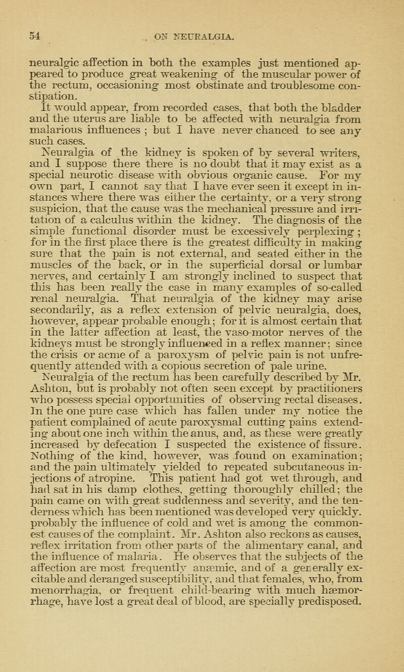 neuralgic afiFection in both the examples just mentioned ap- peared to produce great weakening of the muscvdar power of the rectum, occasioning most obstinate and troublesome con- stipation. It would appear, from, recorded cases, that both the bladder and the uterus are liable to be affected with neuralgia from malarious influences ; but I have never chanced to see any such cases. Neuralgia of the kidney_ is spoken of by several writers, and I suj)pose there there is no doubt that it may exist as a si^ecial neurotic disease with obvious organic cause. For my own part, I cannot say that I have ever seen it except in in- stances where there was either the certainty, or a very strong suspicion, that the cause was the mechanical pressure and iiTi- tation of a calculus within the kidney. The diagnosis of the simple functional disorder must be excessively perfjlexing ; for in the first place there is the greatest difficulty m making sure that the pain is not external, and seated either in the muscles of the back, or in the superficial doi^sal or lumbar nen'es, and certainly I am strongly inclined to su.spect that this has been reaUy the case in many examples of so-called renal neuralgia. That neuralgia of the kidney may arise secondarily, as a reflex extension of jDelvic neuralgia, does, however, a^^pear proljal^le enough: for it is almost certain that in the latter affection at least, the vaso-motor nerves of the kidneys must be strongly influenced in a reflex manner: since the crisis or acme of a paroxysm of pelvic pain is not unfre- quently attended with a copious secretion of jDale urine. Keuralgia of the rectum has been carefully descril>ed by ]\Ir. Ashton, but is probaljly not often seen excejit by practitioners who possess special ojoportimities of observing rectal diseases. In the one pure case which has fallen under my notice the patient complahaed of acute paroxysmal cutting pains extend- ing about one inch witliin the anus, and, as these were gi^eatly increased by defecation I suspected the existence of fissure. Nothing of the kind, however, was found on examination; and the pain ultimately j'ielded to repeated subcutaneous in- jections of atrojDme. This patient had got wet through, and had sat in his damp clothes, getting thoroughly chilled: the pain came on with gi'eat suddenness and severity, and the ten- derness which has been mentioned was developed very quickly, probably the influence of coldand wet is among the counnon- est causes of the complaint. Mr. Ashton also reckons as causes, reflex irritation from other parts of the alimentary canal, and the influence of malaria. He observes that the subjects of the affection are most frequently anarmic. and of a gererally ex- citable and dei'anged susceptibility, and that females, who, from menorrhagia, or frequent child-bearing with much hcemor- rhage, have lost a great deal of blood, are specially predisposed.