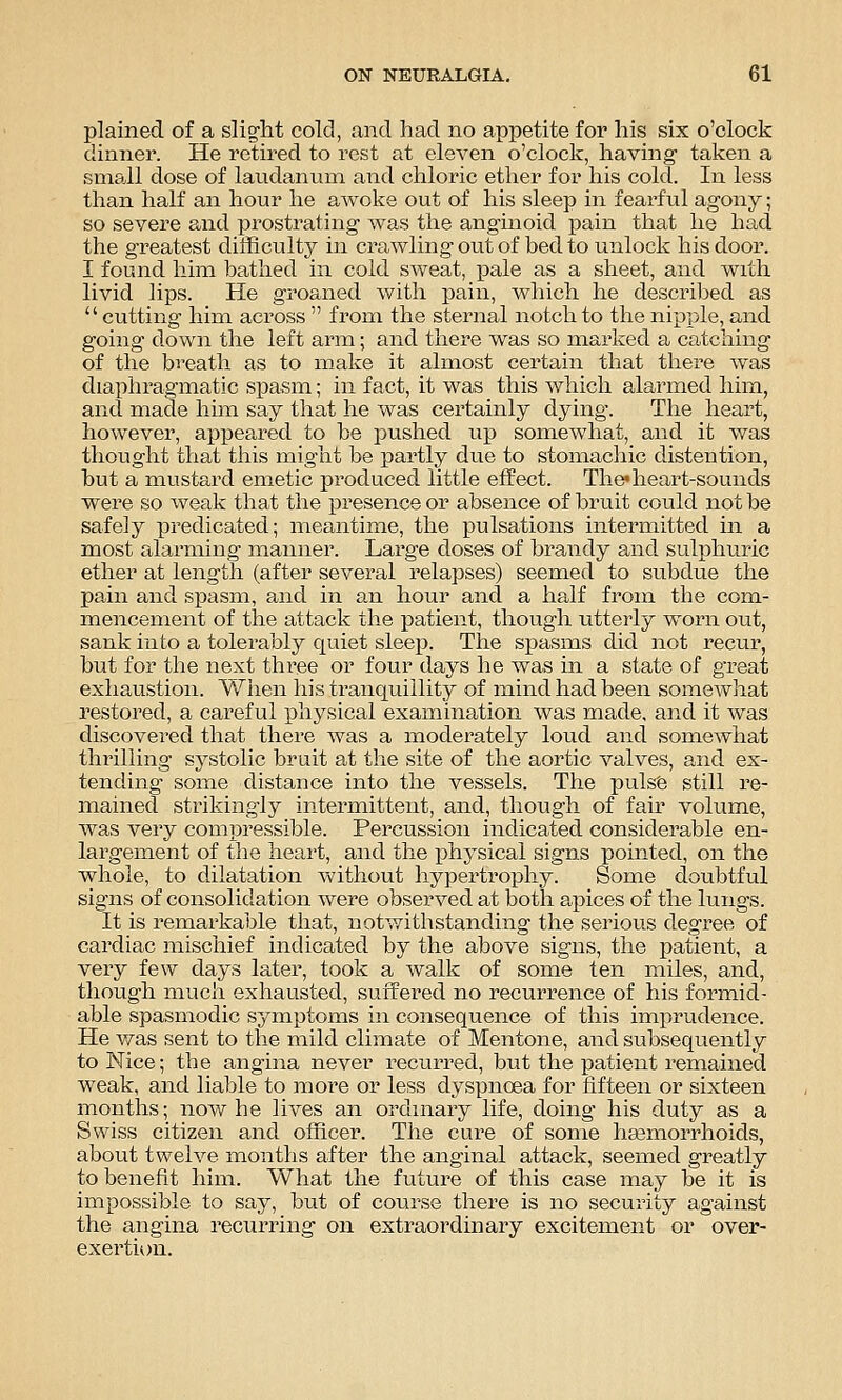 plained of a slig-ht cold, and had no appetite for his six o'clock dinner. He retired to rest at eleven o'clock, having taken a small dose of laudanum and chloric ether for his cold. In less than half an hour he awoke out of his sleep in fearful agony; so severe and prostrating was the anginoid pain that he had the greatest difficulty in crawling out of bed to unlock his door. I found him bathed in cold sweat, pale as a sheet, and with livid lips. He groaned with pain, which he described as  cutting him across  from the sternal notch to the nipple, and going down the left arm; and there was so marked a catching of the breath as to make it almost certain that there was diaphragmatic spasm; in fact, it was this which alarmed him, and made him say that he was certainly dying. The heart, however, appeared to be j^ushed up somewhat, and it v/as thought that this might be partly due to stomacliic distention, but a mustard emetic produced little effect. The*heart-sounds were so weak that the presence or absence of bruit could not be safely predicated; meantime, the pulsations intermitted in a most alarming manner. Large doses of brandy and sulphuric ether at length (after several relapses) seemed to subdue the pain and spasm, and in an hour and a half from the com- mencement of the attack the patient, though utterly worn out, sank into a tolerably quiet sleep. The spasms did not recur, but for the next three or four days he was in a state of great exhaustion. When his tranquillity of mind had been somewhat restored, a careful physical examination was made, and it was discovered that there was a moderately loud and somewhat thrilling systolic bruit at the site of the aortic valves, and ex- tending some distance into the vessels. The pulsfe still re- mained strikingly intermittent, and, though of fair volume, was very compressible. Percussion indicated considerable en- largement of the heart, and the j)hysical signs pointed, on the whole, to dilatation without hypertrophy. Some doubtful signs of consolidation were observed at both apices of the lungs. It is remarkable that, notwithstanding the serious degree of cardiac mischief indicated by the above signs, the patient, a very few days later, took a walk of some ten miles, and, though much exhausted, suffered no recurrence of his formid- able spasmodic symptoms in consequence of this imprudence. He v/as sent to the mild climate of Mentone, and subsequently to Nice; the angina never recurred, but the patient remained weak, and liable to more or less dyspnoea for fifteen or sixteen months; now he lives an ordinary life, doing his duty as a Swiss citizen and officer. The cure of some hemorrhoids, about twelve months after the anginal attack, seemed greatly to benefit him. What the future of this case may be it is impossible to say, but of course there is no security against the angina recurring on extraordinary excitement or over- exertion.