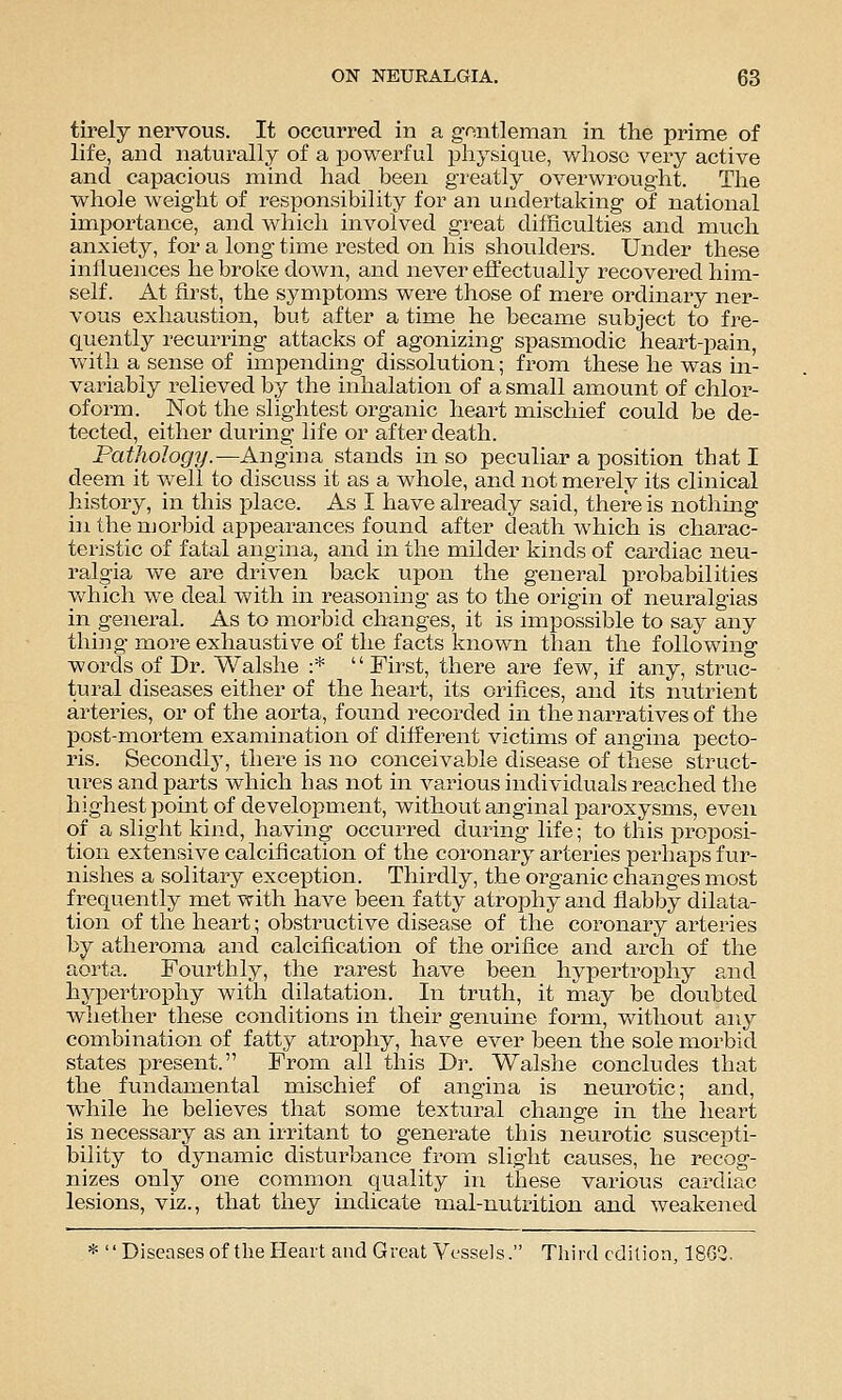 tirely nervous. It occurred in a gontleman in the prime of life, and naturally of a powerful physique, whose very active and capacious mind had been greatly overwrought. The whole weight of responsibility for an undertaking of national importance, and which involved great difficulties and much anxiety, for a long time rested on his shoulders. Under these influences he broke down, and never effectually recovered him- self. At first, the symptoms were those of mere ordinary ner- vous exhaustion, but after a time he became subject to fre- quently recurring attacks of agonizing spasmodic heart-pain, with a sense of impending dissolution; from these he was in- variably relieved by the inhalation of a small amount of chlor- oform. Not the slightest organic heart mischief could be de- tected, either during life or after death. Pathology.—Angina stands in so peculiar a position that I deem it w^ell to discuss it as a whole, and not merely its clinical history, in this place. As I have already said, there is notliing in the njorbid appearances found after death which is charac- teristic of fatal angina, and in the milder kinds of cardiac neu- ralgia we are driven back upon the general probabilities which we deal with in reasoning as to the origin of neuralgias in general. As to morbid changes, it is impossible to say any thijig more exhaustive of the facts known than the following words of Dr. Walshe :'* First, there are few, if any, struc- tural diseases either of the heart, its orifices, and its nutrient arteries, or of the aorta, found recorded in the narratives of the post-mortem examination of different victims of angina pecto- ris. Secondly, there is no conceivable disease of these struct- ures and parts which has not in various individuals reached the highest point of development, without anginal paroxysms, even of a slight kind, having occurred during life; to this proposi- tion extensive calcification of the coronary arteries perhaps fur- nislies a solitary exception. Thirdly, the organic changes most frequently met with have been fatty atrophy and flabljy dilata- tion of the heart; obstructive disease of the coronary arteries by atheroma and calcification of the orifice and arch of the aorta. Fourthly, the rarest have been hypertrophy and hypertrophy with dilatation. In truth, it may be doubted whether these conditions in their genuine form, v/ithout any combination of fatty atrophy, have ever been the sole morbid states present. From all this Dr. Walshe concludes that the fundamental mischief of angina is neurotic; and, while he believes that some textural change in the heart is necessary as an irritant to generate this neurotic suscepti- bility to dynamic disturbance from slight causes, he recog- nizes only one common quality in these various cardiac lesions, viz., that they indicate mal-nutrition and weakened * Diseases of the Heart and Great Vessels. Third edition, 1862,