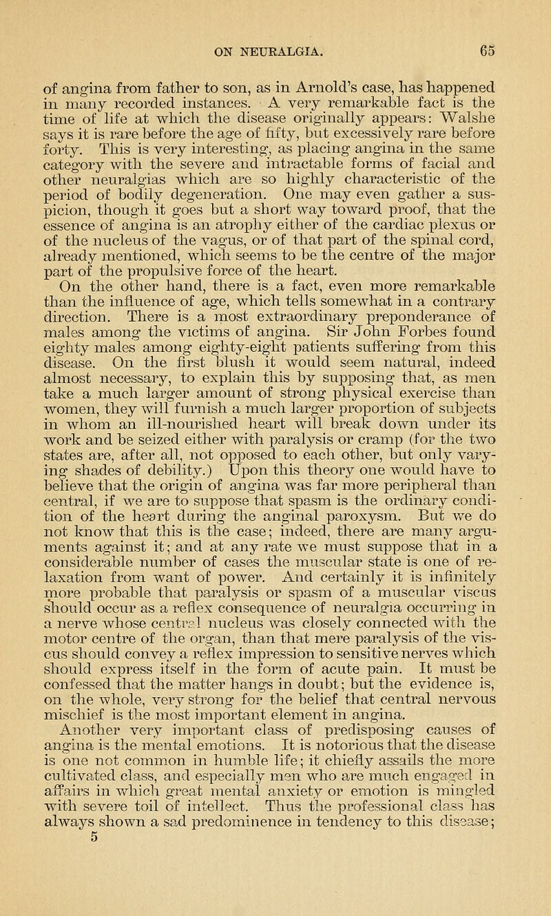 of angina from father to son, as in Arnold's case, has happened in many recorded instances. A very remarkable fact is the time of life at which the disease originally appears: Walshe says it is rare before the age of hity, but excessively rare before forty. This is very interesting, as placing angina in the same category with the severe and intractable forms of facial and other neuralgias which are so highly characteristic of the period of bodily degeneration. One may even gather a sus- picion, though it goes but a short way toward proof, that the essence of angina is an atrophy either of the cardiac plexus or of the nucleus of the vagus, or of that part of the spinal cord, already mentioned, which seems to be the centre of the major part of the propulsive force of the heart. On the other hand, there is a fact, even more remarkable than the influence of age, which tells somewhat in a contrary direction. There is a naost extraordinary preponderance of males among the victims of angina. Sir John Forbes found eighty males among eighty-eight patients suffering from this disease. On the first blush it would seem natural, indeed almost necessary, to explain this by supposing that, as men take a much larger amount of strong physical exercise than women, they will furnish a much larger proportion of subjects in whom an ill-nourished heart will break down under its work and be seized either with paralysis or cramp (for the two states are, after all, not opposed to each other, but only vaiy- ing shades of debility.) Upon this theory one would have to believe that the origin of angina was far more peripheral than central, if we are to siippose that spasm is the ordinary condi- tion of the heart daring the anginal paroxysm. But we do not know that this is the case; indeed, there are many argu- ments against it; and at any rate we must suppose that in a considerable number of cases the muscular state is one of re- laxation from want of power. And certainly it is infinitely more probable that paralysis or s]3asm of a muscular viscus should occur as a reflex consequence of neuralgia occurring in a nerve whose central nucleus was closely connected with the motor centre of the organ, than that mere paralysis of the vis- cus should convey a reflex impression to sensitive nerves which should express itself in the form of acute pain. It must be confessed that the matter hangs in doubt; but the evidence is, on the whole, very strong for the belief that central nervous mischief is the most important element in angina. Another very important class of predisposing causes of angina is the mental emotions. It is notorious that the disease is one not common in humble life; it chiefly assails the more cultivated class, and especially men who are much engaged in affairs in which great mental anxiety or emotion is mingled with severe toil of intellect. Thus the professional class has always shown a sad predominence in tendency to this disease; 5