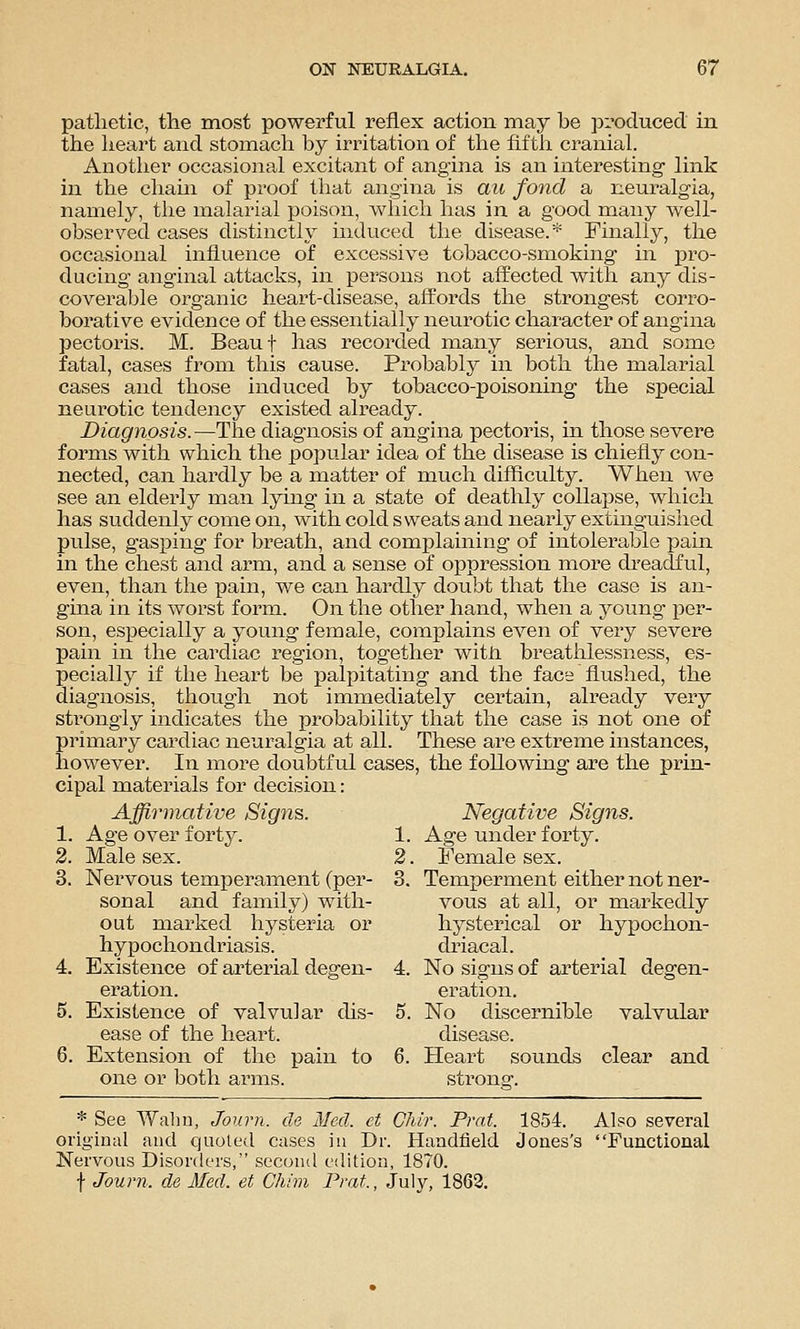pathetic, the most powerful reflex action may be proclucecl in the heart and stomach by irritation of the fiftli cranial. Another occasional excitant of angina is an interesting link in the chaui of proof that angina is au fond a neuralgia, namely, the malarial poison, which has in a good many well- observed cases distinctly induced the disease.* Finally, the occasional influence of excessive tobacco-smoking in pro- ducing anginal attacks, in persons not affected with any dis- coverable organic heart-disease, affords the strongest corro- borative evidence of the essentially neurotic character of angina pectoris. M. Beauf has recorded many serious, and some fatal, cases from this cause. Probably in both the malarial cases and those induced by tobacco-poisoning the special neurotic tendency existed already. Diagnosis.—The diagnosis of angina pectoris, in those severe forms with which the popular idea of the disease is chiefly con- nected, can hardly be a matter of much difficulty. When we see an elderly man lying in a state of deathly collapse, which has suddenly come on, with cold sweats and nearly extinguished pulse, gasping for breath, and complaining of intolerable pahi in the chest and arm, and a sense of oppression more dreadful, even, than the pain, we can hardly doubt that the case is an- gina in its worst form. On the other hand, when a j^oung x^er- son, especially a young female, complains even of very severe pain in the cardiac region, together witii breatiilessness, es- pecially if the heart be palpitating and the face flushed, the diagnosis, though not immediately certain, already very strongly indicates the probability that the case is not one of primary cardiac neuralgia at all. These are extreme instances, however. In more doubtful cases, the following are the prin- cipal materials for decision: Affirmative Signs. Negative Signs. 1. Age over forty. 1. Age under forty. 2. Male sex. 2. Female sex. 3. Nervous temperament (per- 3. Temperment either not ner- sonal and family) with- vous at all, or markedly out marked hysteria or hysterical or hypochon- hypochondriasis. driacal. 4. Existence of arterial degen- 4. No signs of arterial degen- eration, eration. 5. Existence of valvular dis- 5. No discernible valvular ease of the heart. disease. 6. Extension of the pain to 6. Heart sounds clear and one or both arms. strong. * See Walin, Journ. cle Med. et Chir. Prat. 1854. Also several original and quoted cases in Dr. Handfield Jones's Functional Nervous Disorders, second edition, 1870. f Journ. de Med. et Chim Prat., July, 1863.