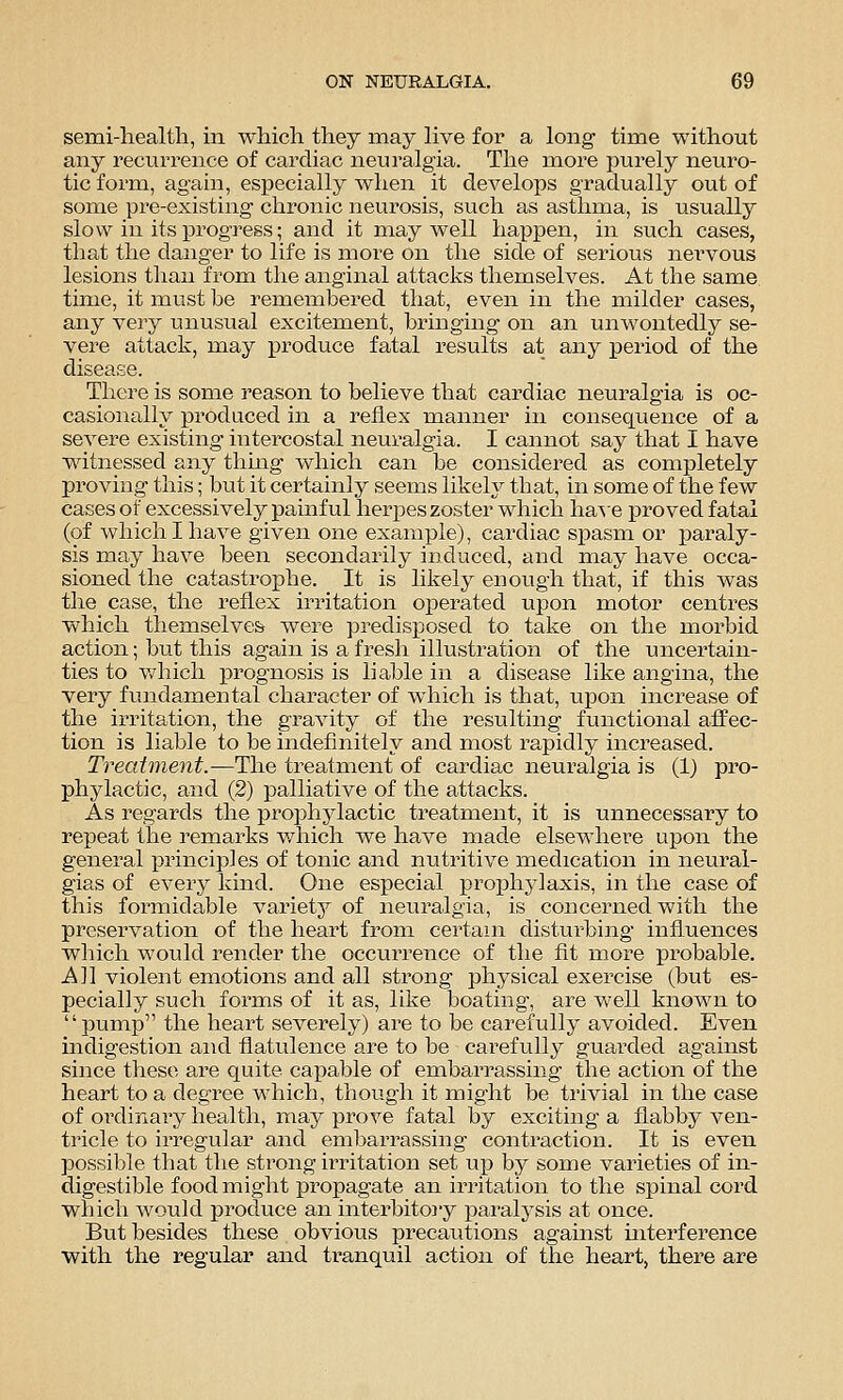semi-heal til, in which they naaj live for a long time without any recurrence of cardiac neuralgia. The more purely neuro- tic form, again, especially when it develops gradually out of some pre-existing chronic neurosis, such as asthma, is usually slow in its progress; and it may well happen, in such cases, that the danger to life is more on the side of serious nervous lesions tlian from the anginal attacks themselves. At the same time, it must be remembered that, even in the milder cases, any veiy luiusual excitement, bringing on an unwontedly se- vere attack, may produce fatal results at any period of the disease. There is some reason to believe that cardiac neuralgia is oc- casionally produced in a reflex manner in consequence of a severe existing intercostal neuralgia. I cannot say that I have witnessed any thing which can be considered as completely proving this; but it certainly seems likely that, in some of the few cases of excessively painful herpes zoster which ha^se proved fatal (of which I have given one example), cardiac spasm or paraly- sis may have been secondarily induced, and may have occa- sioned the catastrophe. It is likely enough that, if this was the case, the reflex irritation operated upon motor centres which themselves were predisposed to take on the morbid action; but this again is a fresh illustration of the uncertain- ties to v/hich prognosis is liable in a disease like angina, the very fundamental character of which is that, upon increase of the irritation, the gravity of the resulting functional affec- tion is liable to be indefinitely and most rapidly increased. Treatment.-—The treatment of cardiac neuralgia is (1) pro- phylactic, and (2) palliative of the attacks. As regards the proj^hylactic treatment, it is unnecessary to repeat the remarks v/hich we have made elsewhere upon the general principles of tonic and nutritive medication in neural- gias of every kind. One especial prophj^laxis, in the case of this formidable varietj^ of neuralgia, is concerned with the preservation of the heart from certain disturbing influences wliich would render the occui'rence of the fit more probable. All violent emotions and all strong physical exercise (but es- pecially such forms of it as, like boating, are well known to pump the heart severely) are to be carefully avoided. Even indigestion and flatulence are to be carefully guarded against since these are quite capable of embarrassing the action of the heart to a degree which, though it might be trivial in the case of ordinary health, may prove fatal by exciting a flabby ven- tricle to irregular and embarrassing contraction. It is even possible that the strong irritation set up by some varieties of in- digestible food might propagate an irritation to the spinal cord which would produce an interbitoiy paralj'sis at once. But besides these . obvious precautions against mterference with the regular and tranquil action of the heart, there are