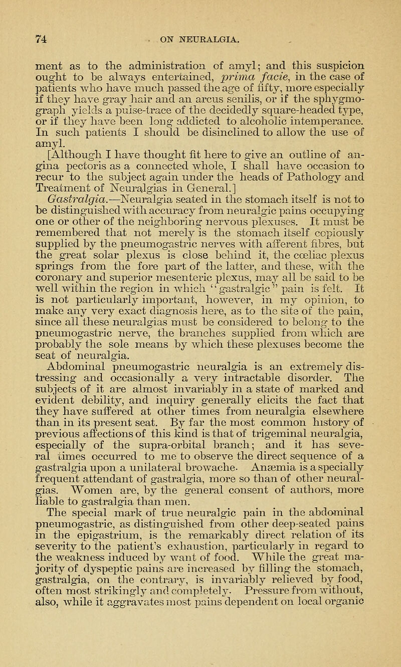 ment as to the administration of amyl; and this suspicion ought to be always entertained, prima facie, in the case of patients who have much passed the age of fifty, more especially if they have gray hair and an arcus senilis, or if the sphygmo- graph yields a pulse-trace of the decidedly square-headed type, or if they have been loug addicted to alcoholic intemperance. In such patients I should be disinclined to allow the use of amyl. [Although I have thought fit here to give an outline of an- gina pectoris as a connected whole, I shall have occasion to recur to the subject again under the heads of Pathology and Treatment of Neuralgias in General.] Gastralgia.—Neuralgia seated in the stomach itself is not to be distinguished with accuracy from neuralgic pains occupying one or other of the neighboring nervous j)lexuses. It must be remembered that not merely is the stomach itself copiously supplied by the pneumogastric nerves with afferent filDres, but the great solar plexus is close behind it, the coeliac i^lexus springs from the fore part of the latter, and these, with the coronary and superior mesentei'ic plexus, may all be said to be well within the region in which '' gastralgic  isain is felt. It is not particularly important, howei^er, in my opinion, to make any very exact diagnosis here, as to the site of the pain, smce all these neuralgias must be considered to belong to the pneumogastric nerve, the branches supplied from vvdiich are probably the sole means by which these plexuses become the seat of neuralgia. Abdominal pneumogastric neuralgia is an extremely dis- tressing and occasionally a A^ery intractable disorder. The subjects of it are almost invai'iably in a state of marked and evident debility, and inquiry generally elicits the fact that they have suffered at other times from neuralgia elsewhere than in its present seat. By far the most common history of previous affections of this kind is that of trigeminal neuralgia, especially of the supra-orbital branch; and it has seve- ral times occurred to me to observe the direct sequence of a gastralgia upon a unilateral browache. Anaemia is a specially frequent attendant of gastralgia, more so than of other neural- gias. Women are, by the general consent of authors, more liable to gastralgia than men. The special mark of true neui-algic pain in the abdominal pneumogastric, as distinguished from other deep-seated pains in the epigastrium, is the remarkably direct relation of its severity to the patient's exhaustion, particularly in regard to the weakness induced by want of food. While the great ma- jority of dyspeptic pains are increased by filling the stomach, gastralgia, on tlie contrary, is invariably relieved by food, often most strikingly and completely. Pressure from without, also, while it aggravates most pains dependent on local organic