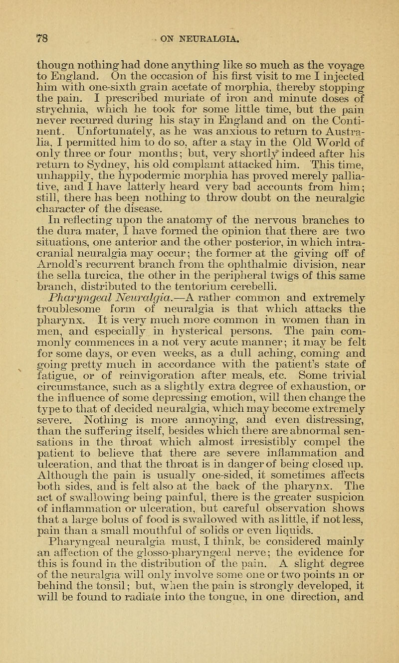 thougn nothing had done anything Hke so much as the voyage to England. On the occasion of his first visit to me I injected him with one-sixth gi'ain acetate of morphia, thereby stopping the pain. I prescribed muriate of iron and minute doses of strychnia, which he took for some little time, but the pain never recurred during his stay in England and on the Conti- nent. Unfortunately, as he was anxious to return to Austra- lia, I permitted him to do so, after a stay in the Old World of only three or four months; but, very shortly indeed after his return to Sydney, his old complamt attacked him. This time, unhappily, the hypodermic morphia has proved merely pallia- tive, and I have latterly heard very bad accounts from him; still, there has been nothmg to throw doubt on the neuralgic character of the disease. In reflecting upon the anatomy of the nervous branches to the dura mater, I have formed the opinion that there are two situations, one anterior and the other posterior, in which intra- cranial neuralgia may occur; the former at the giving off of Arnold's recurrent branch from the ophthalmic division, near the sella turcica, the other in the peripheral twigs of this same branch, distributed to the tentorium cerebelli. Pharyngeal Neuralgia.—A rather comm.on and extremely troublesome form of neuralgia is that v/hich attacks the pharynx. It is very much more common in women than in men, and especially in hysterical persons. The pain com- monly commences in a not very acute manner; it may be felt for some days, or even weeks, as a dull aching, coming and going pretty much in accordance with the patient's state of fatigue, or of reinvigoration after meals, etc. Some trivial circumstance, such as a slightly extra degree of exhaustion, or the influence of some depressing emotion, will then change the type to that of decided neuralgia, which may become extremely severe. Nothing is more annoying, and even distressing, than the suff^ering itself, besides which there are abnormal sen- sations in the throat which almost irresistibly compel the patient to believe that there are severe inflammation and iilceration, and that the throat is in danger of being closed up. Although the pain is usually one-sided, it sometimes affects both sides, and is felt also at the back of the pharynx. The act of swallowing being painful, there is the greater suspicion of inflammation or ulceration, but careful observation shows that a large bolus of food is swallowed with as little, if not less, pain than a small mouthful of solids or even liquids. Pharyngeal neuralgia must, I think, be considered mainly an affection of the glosso-pharyngeal nerve; the evidence for this is found in the distribution of the pain. A slight degree of the neuralgia will only involve some one or two points m or behind the tonsil; but, when the pain is strongly developed, it will be found to radiate into the tongue, in one direction, and