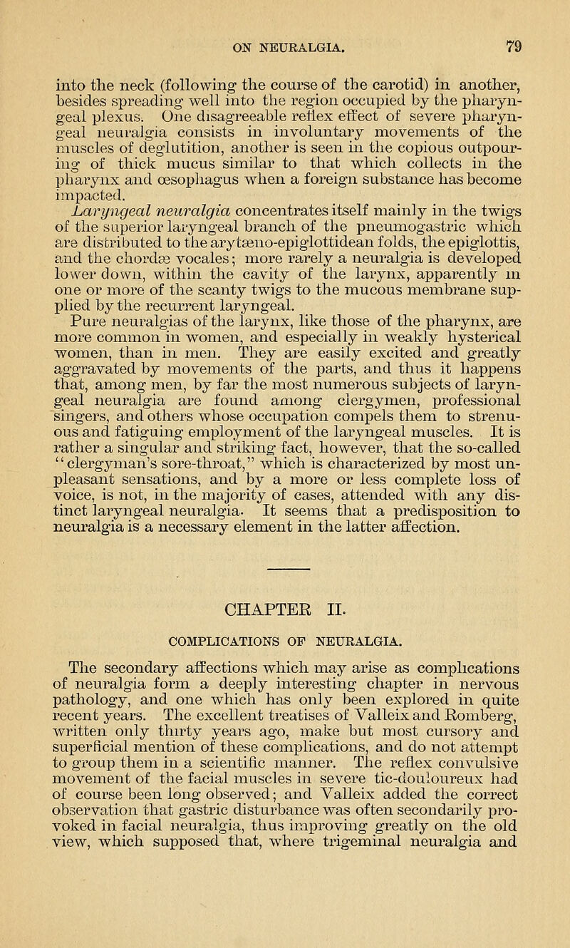 into the neck (following the course of the carotid) in another, besides spreading well into the region occupied by the pharyn- geal plexus. One disagreeable rehex effect of severe pliaiyn- geal neuralgia consists in involuntary movements of the muscles of deglutition, another is seen in the copious outpour- ing of thick mucus similar to that which collects in the pharynx and oesophagus when a foreign substance has become impacted. Laryngeal neuralgia concentrates itself mainly in the twigs of the superior laryngeal branch of the pneumogastric which are distributed to the arytseno-epiglottidean folds, the epiglottis, and the chordas vocales; more rarely a neuralgia is developed lower down, within the cavity of the larynx, apparently ni one or more of the scanty twigs to the mucous membrane sup- plied by the recun^ent laryngeal. Pure neuralgias of the larynx, like those of the pharynx, are more common in women, and especially in weakly hysterical women, than in men. They are easily excited and greatly aggravated by movements of the parts, and thus it happens that, among men, by far the most numerous subjects of laryn- geal neuralgia are found among clergymen, professional singers, and others whose occupation compels them to strenu- ous and fatiguing employment of the laryngeal muscles. It is rather a singular and striking fact, however, that the so-called  clei'gjanan's sore-throat, which is characterized by most un- pleasant sensations, and by a more or less complete loss of voice, is not, in the majority of cases, attended with any dis- tinct laryngeal neuralgia. It seems that a predisposition to neuralgia is a necessary element in the latter affection. CHAPTER II. COMPLICATIONS OF NEURALGIA. The secondary affections which may arise as complications of neuralgia form a deeply interesting chapter in nervous pathology, and one which has only been explored in quite recent years. The excellent treatises of Valleix and Romberg, written only thirty years ago, make but most cursory and superficial mention of these complications, and do not attempt to group them in a scientific manner. The reflex convulsive movement of the facial muscles in severe tic-douloureux had of course been long observed; and Valleix added the correct observation that gastric disturbance was often secondarily pro- voked in facial neuralgia, thus improving greatly on the old view, which supposed that, where trigeminal neuralgia and