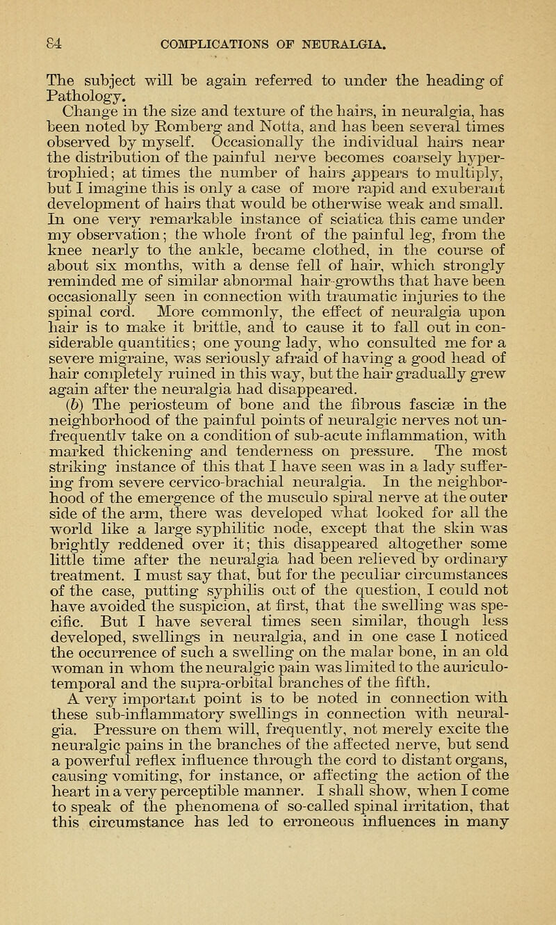 The subject will be again referred to under the heading of Pathology. Change in the size and texture of the hairs, in neuralgia, has been noted by Romberg and Notta, and has been several times observed by myself. Occasionally the individual hairs near the distribution of the painful nerve becomes coarsely hyjier- trophied; at times the number of hairs appears to multiply, but I imagine this is only a case of more rapid and exuberant development of hairs that would be otherwise weak and small. In one very remarkable instance of sciatica this came under my observation; the whole front of the painful leg, froni the knee nearly to the ankle, became clothed, in the course of about six months, with a dense fell of hair, which strongly reminded me of similar abnormal hair growths that have been occasionally seen in connection with traumatic injuries to the s^Dinal cord. More commonly, the effect of neuralgia upon hair is to make it brittle, and to cause it to fall out in con- siderable quantities; one young lady, who consulted me for a severe migraine, was seriously afraid of having a good head of hair completely ruined in this way, but the hair gradually grew again after the neuralgia had disappeared. (6) The periosteiim of bone and the fibrous fasciae in the neighborhood of the painful points of neuralgic nerves not un- frequentlv take on a condition of sub-acute inflammation, with marked thickening and tenderness on pressure. The most striking instance of this that I have seen was in a lady suffer- ing from severe cervico-brachial neuralgia. In the neighbor- hood of the emergence of the musculo spiral nerve at the outer side of the arm, there was developed what looked for all the world like a large syphilitic node, except that the skin was brightly reddened over it; this disappeared altogether some little time after the neuralgia had been relieved by ordinary treatment. I must say that, but for the peculiar circumstances of the case, putting syphilis out of the question, I could not have avoided the suspicion, at first, that the swelling was spe- cific. But I have several times seen similar, though less developed, swellings in neuralgia, and in one case I noticed the occurrence of such a swelling on the malar bone, in an old woman in whom the neuralgic pam was limited to the auriculo- temporal and the supra-orbital branches of the fifth. A very important point is to be noted in connection with these sub-inflammatory swellings in connection wdth neural- gia. Pressure on them will, frequently, not merely excite the neuralgic pains in the branches of the affected nerve, but send a powerful reflex influence through the cord to distant organs, causing vomiting, for instance, or affecting the action of the heart in a very perceptible manner. I shall show, when I come to speak of the phenomena of so-called spinal irritation, that this circumstance has led to erroneous influences in many